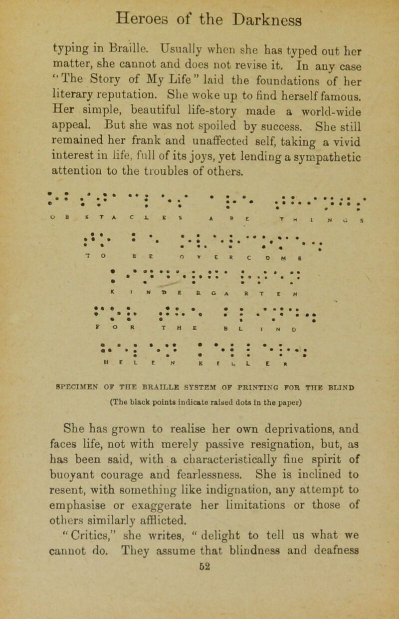 typing in Braille. Usually when she has typed out her matter, she cannot and does not revise it. In any case “ Ihe Story of My Life” laid the foundations of her literary reputation. She woke up to find herself famous. Her simple, beautiful life-story made a world-wide appeal. But she was not spoiled by success. She still remained her frank and unaffected self, taking a vivid interest in life, full of its joys, yet lending a sympathetic attention to the troubles of others. OB STACJLCS T M 1 n S T O • • o v E R c O M 6 HELEN KILLER SPECIMEN OF TITE BRAILLE SYSTEM OF PRINTING FOR THE BLIND (The black points indicate raised dots in the paper) She has grown to realise her own deprivations, and faces life, not with merely passive resignation, but, as has been said, with a characteristically fine spirit of buoyant courage and fearlessness. She is inclined to resent, with something like indignation, any attempt to emphasise or exaggerate her limitations or those of others similarly afflicted. “ Critics,” she writes, “ delight to tell us what we cannot do. They assume that blindness and deafness