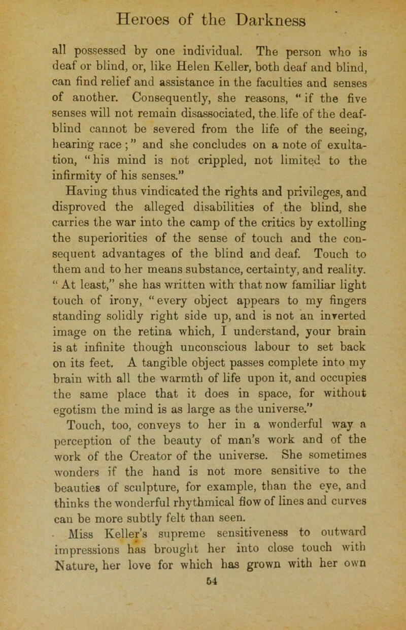 all possessed by one individual. The person who is deaf or blind, or, like Helen Keller, both deaf and blind, can find relief and assistance in the faculties and senses of another. Consequently, she reasons, “ if the five senses will not remain disassociated, the. life of the deaf- blind cannot be severed from the life of the seeing, hearing race ; ” and she concludes on a note of exulta- tion, “ his mind is not crippled, not limited to the infirmity of his senses.” Having thus vindicated the rights and privileges, and disproved the alleged disabilities of the blind, she carries the war into the camp of the critics by extolling the superiorities of the sense of touch and the con- sequent advantages of the blind and deaf. Touch to them and to her means substance, certainty, and reality. “ At least,” she has written with that now familiar light touch of irony, “ every object appears to my fingers standing solidly right side up, and is not an inverted image on the retina which, I understand, your brain is at infinite though unconscious labour to set back on its feet. A tangible object passes complete into my brain with all the warmth of life upon it, and occupies the same place that it does in space, for without egotism the mind is as large as the universe.” Touch, too, conveys to her in a wonderful way a perception of the beauty of man’s work and of the work of the Creator of the universe. She sometimes wonders if the hand is not more sensitive to the beauties of sculpture, for example, than the eye, and thinks the wonderful rhythmical flow of lines and curves can be more subtly felt than seen. Miss Keller’s supreme sensitiveness to outward impressions has brought her into close touch with Nature, her love for which has grown with her own