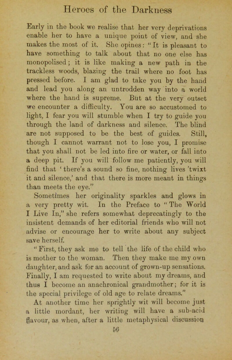 Early in the book we realise that her very deprivations enable her to have a unique point of view, and she makes the most of it. She opines: “It is pleasant to have something to talk about that no one else has monopolised; it is like making a new path in the trackless woods, blazing the trail where no foot has pressed before. I am glad to take you by the hand and lead you along an untrodden way into a world where the hand is supreme. But at the very outset we encounter a difficulty. You are so accustomed to light, I fear you will stumble when I try to guide you through the land of darkness and silence. The blind are not supposed to be the best of guides. Still, though I cannot warrant not to lose you, I promise that you shall not be led into fire or water, or fall into a deep pit. If you will follow me patiently, you will find that ‘ there’s a sound so fine, nothing lives ’twixt it and silence,’ and that there is more meant in things than meets the eye.” Sometimes her originality sparkles and glows in a very pretty wit. In the Preface to “ The World I Live In,” she refers somewhat deprecatingly to the insistent demands of her editorial friends who will not advise or encourage her to write about any subject save herself. “ First, they ask me to tell the life of the child who is mother to the woman. Then they make me my own daughter, and ask for an account of grown-up sensations. Finally, I am requested to write about my dreams, and thus I become an anachronical grandmother; for it is the special privilege of old age to relate dreams.” At another time her sprightly wit will become just a little mordant, her writing will have a sub-acid flavour, as when, after a little metaphysical discussion &(5