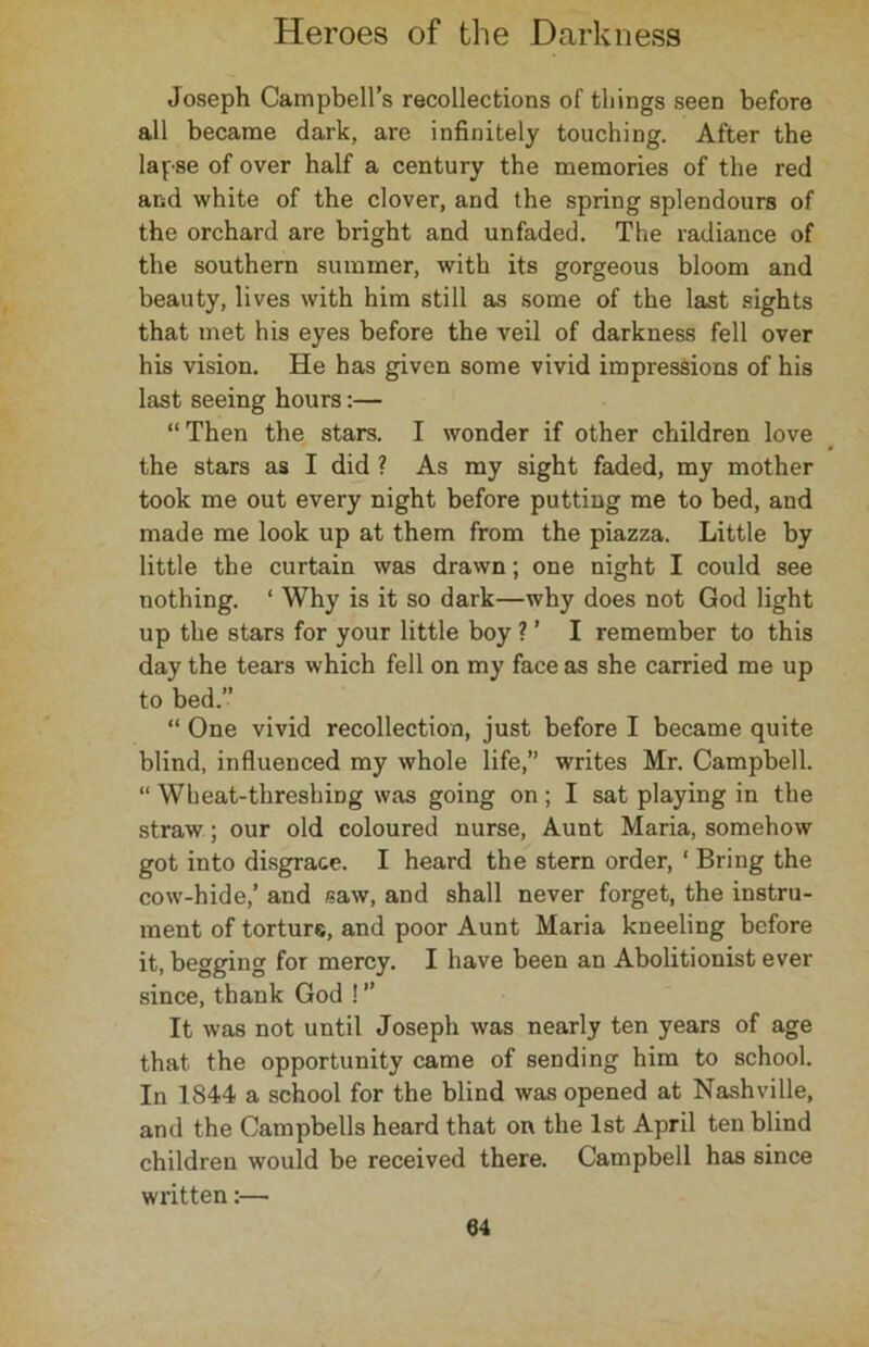 Joseph Campbell’s recollections of things seen before all became dark, are infinitely touching. After the lapse of over half a century the memories of the red and white of the clover, and the spring splendours of the orchard are bright and unfaded. The radiance of the southern summer, with its gorgeous bloom and beauty, lives with him still as some of the last sights that met his eyes before the veil of darkness fell over his vision. He has given some vivid impressions of his last seeing hours:— “ Then the stars. I wonder if other children love the stars as I did ? As my sight faded, my mother took me out every night before putting me to bed, and made me look up at them from the piazza. Little by little the curtain was drawn; one night I could see nothing. ‘ Why is it so dark—why does not God light up the stars for your little boy ? ’ I remember to this day the tears which fell on my face as she carried me up to bed.” “ One vivid recollection, just before I became quite blind, influenced my whole life,” writes Mr. Campbell. “ Wheat-threshing was going on; I sat playing in the straw; our old coloured nurse, Aunt Maria, somehow got into disgrace. I heard the stern order, ‘ Bring the cow-hide,’ and saw, and shall never forget, the instru- ment of torture, and poor Aunt Maria kneeling before it, begging for mercy. I have been an Abolitionist ever since, thank God ! ” It was not until Joseph was nearly ten years of age that the opportunity came of sending him to school. In 1844 a school for the blind was opened at Nashville, and the Campbells heard that on the 1st April ten blind children would be received there. Campbell has since written:—