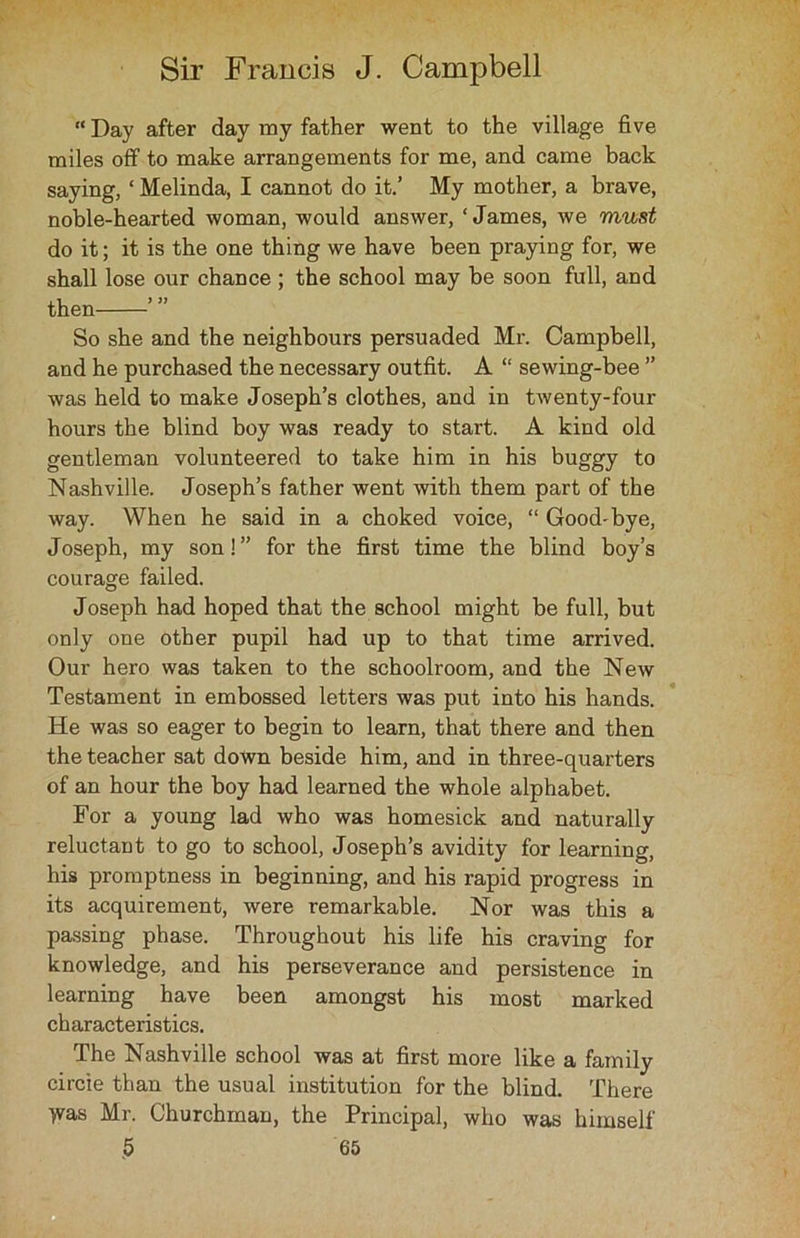 “ Day after day ray father went to the village five miles off to make arrangements for me, and came back saying, ‘ Melinda, I cannot do it.’ My mother, a brave, noble-hearted woman, would answer, ‘James, we must do it; it is the one thing we have been praying for, we shall lose our chance ; the school may be soon full, and then So she and the neighbours persuaded Mr. Campbell, and he purchased the necessary outfit. A “ sewing-bee ” was held to make Joseph’s clothes, and in twenty-four hours the blind boy was ready to start. A kind old gentleman volunteered to take him in his buggy to Nashville. Joseph’s father went with them part of the way. When he said in a choked voice, “ Good-bye, Joseph, my son!” for the first time the blind boy’s courage failed. Joseph had hoped that the school might be full, but only one other pupil had up to that time arrived. Our hero was taken to the schoolroom, and the New Testament in embossed letters was put into his hands. He was so eager to begin to learn, that there and then the teacher sat down beside him, and in three-quarters of an hour the boy had learned the whole alphabet. For a young lad who was homesick and naturally reluctant to go to school, Joseph’s avidity for learning, his promptness in beginning, and his rapid progress in its acquirement, were remarkable. Nor was this a passing phase. Throughout his life his craving for knowledge, and his perseverance and persistence in learning have been amongst his most marked characteristics. The Nashville school was at first more like a family circie than the usual institution for the blind. There >vas Mr. Churchman, the Principal, who was himself