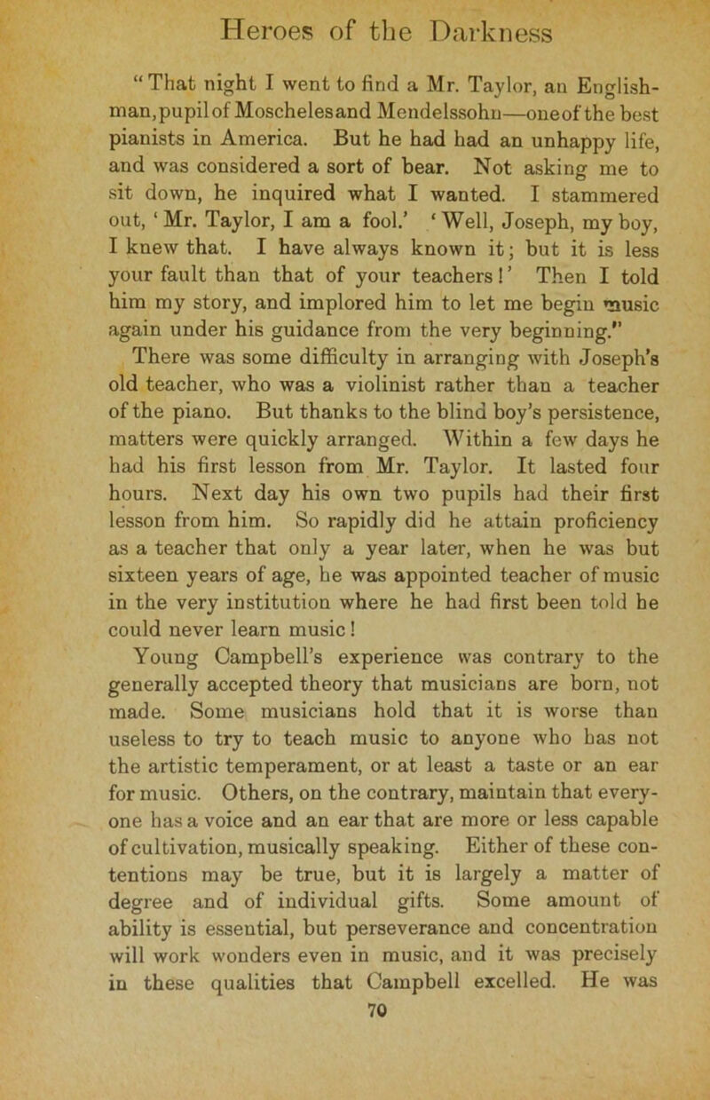 “That night I went to find a Mr. Taylor, an English- man, pupil of Moschelesand Mendelssohn—oneof the best pianists in America. But he had had an unhappy life, and was considered a sort of bear. Not asking me to sit down, he inquired what I wanted. I stammered out, ‘ Mr. Taylor, I am a fool.’ ‘ Well, Joseph, my boy, I knew that. I have always known it; but it is less your fault than that of your teachers! ’ Then I told him my story, and implored him to let me begin music again under his guidance from the very beginning.” There was some difficulty in arranging with Joseph’s old teacher, who was a violinist rather than a teacher of the piano. But thanks to the blind boy’s persistence, matters were quickly arranged. Within a few days he had his first lesson from Mr. Taylor. It lasted four hours. Next day his own two pupils had their first lesson from him. So rapidly did he attain proficiency as a teacher that only a year later, when he was but sixteen years of age, he was appointed teacher of music in the very institution where he had first been told be could never learn music! Young Campbell’s experience was contrary to the generally accepted theory that musicians are born, not made. Some musicians hold that it is worse than useless to try to teach music to anyone who has not the artistic temperament, or at least a taste or an ear for music. Others, on the contrary, maintain that every- one has a voice and an ear that are more or less capable of cultivation, musically speaking. Either of these con- tentions may be true, but it is largely a matter of degree and of individual gifts. Some amount of ability is essential, but perseverance and concentration will work wonders even in music, and it was precisely in these qualities that Campbell excelled. He was