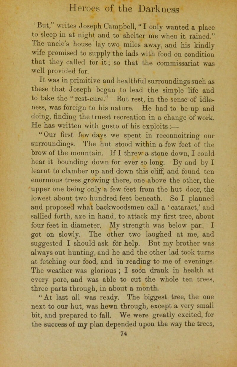 But, writes Joseph Campbell, “I only wanted a place to sleep in at night and to shelter me when it rained.” The uncle’s house lay two miles away, and his kindly wile promised to supply the lads with food on condition that they called for it; so that the commissariat was well provided for. It was in primitive and healthful surroundings such as these that Joseph began to lead the simple life and to take the “rest-cure.” But rest, in the sense of idle- ness, was foreign to his nature. He had to be up and doing, finding the truest recreation in a change of work. He has written with gusto of his exploits:— “ Our first few days we spent in reconnoitring our surroundings. The hut stood within a few feet of the brow of the mountain. If I threw a stone down, I could hear it bounding down for ever so long. By and by I learnt to clamber up and down this cliff, and found ten enormous trees growing there, one above the other, the upper one being only a few feet from the hut door, the lowest about two hundred feet beneath. So I planned and proposed what backwoodsmen call a * cataract,’ and sallied forth, axe in hand, to attack my first tree, about four feet in diameter. My strength was below par. I got on slowly. The other two laughed at me, and suggested I should ask for help. But my brother was always out hunting, and he and the other lad took turns at fetching our food, and in reading to me of evenings. The weather was glorious ; I soon drank in health at every pore, and was able to cut the whole ten trees, three parts through, in about a month. “ At last all was ready. The biggest tree, the one next to our hut, was hewn through, except a very small bit, and prepared to fall. We were greatly excited, for the success of my plan depended upon the way the trees,