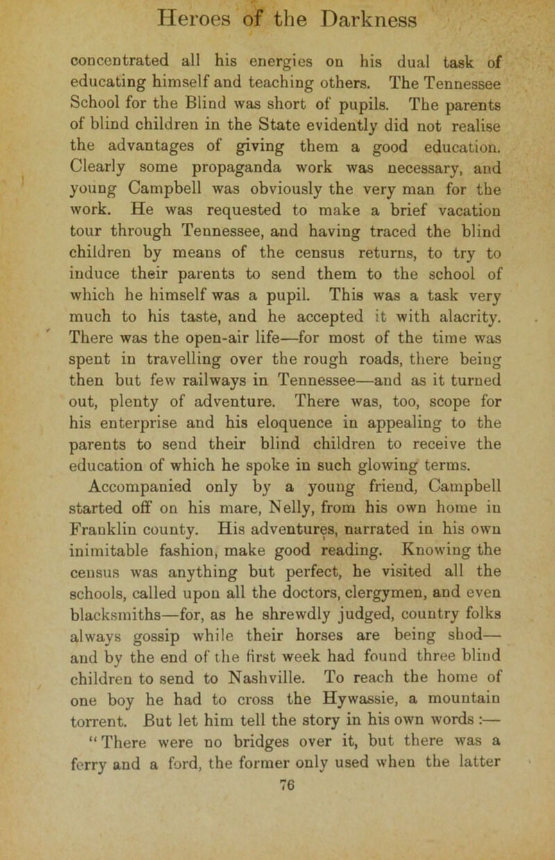 concentrated all his energies on his dual task of educating himself and teaching others. The Tennessee School for the Blind was short of pupils. The parents of blind children in the State evidently did not realise the advantages of giving them a good education. Clearly some propaganda work was necessary, and young Campbell was obviously the very man for the work. He was requested to make a brief vacation tour through Tennessee, and having traced the blind children by means of the census returns, to try to induce their parents to send them to the school of which he himself was a pupil. This was a task very much to his taste, and he accepted it with alacrity. There was the open-air life—for most of the time was spent in travelling over the rough roads, there being then but few railways in Tennessee—and as it turned out, plenty of adventure. There was, too, scope for his enterprise and his eloquence in appealing to the parents to send their blind children to receive the education of which he spoke in such glowing terms. Accompanied only by a young friend, Campbell started off on his mare, Nelly, from his own home in Franklin county. His adventures, narrated in his own inimitable fashion, make good reading. Knowing the census was anything but perfect, he visited all the schools, called upon all the doctors, clergymen, and even blacksmiths—for, as he shrewdly judged, country folks always gossip while their horses are being shod— and by the end of the first week had found three blind children to send to Nashville. To reach the home of one boy he had to cross the Hywassie, a mountain torrent. But let him tell the story in his own words :— “ There were no bridges over it, but there was a ferry and a ford, the former only used when the latter