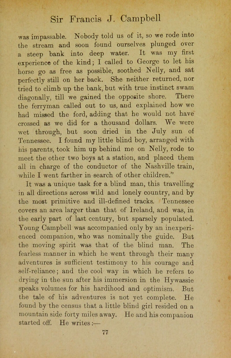 was impassable. Nobody told us of it, so we rode into the stream and soon found ourselves plunged over a steep bank into deep water. It was my first experience of the kind; I called to George to let his horse go as free as possible, soothed Nelly, and sat perfectly still on her back. She neither returned, nor tried to climb up the bank, but with true instinct swam diagonally, till we gained the opposite shore. There the ferryman called out to us, and explained how we had missed the ford, adding that he would not have crossed as we did for a thousand dollars. We were wet through, but soon dried in the July sun of Tennessee. I found my little blind boy, arranged with his parents, took him up behind me on Nelly, rode to meet the other two boys at a station, and placed them all in charge of the conductor of the Nashville train, while I went farther in search of other children.” It was a unique task for a blind man, this travelling in all directions across wild and lonely country, and by the most primitive and ill-defined tracks. Tennessee covers an area larger than that of Ireland, and was, in the early part of last century, but sparsely populated. Young Campbell was accompanied only by an inexperi- enced companion, who was nominally the guide. But the moving spirit was that of the blind man. The fearless manner in which he went through their many adventures is sufficient testimony to his courage and self-reliance; and the cool way in which he refers to drying in the sun after his immersion in the Hywassie speaks volumes for his hardihood and optimism. But the tale of his adventures is not yet complete. He found by the census that a little blind girl resided on a mountain side forty miles away. He and his companion started off'. He writes:—