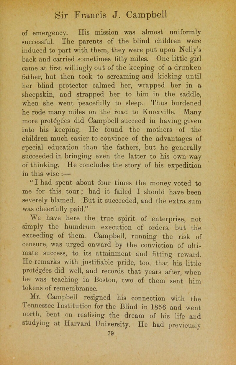 of emergency. His mission was almost uniformly successful. The parents of the blind children were induced to part with them, they were put upon Nelly’s back and carried sometimes fifty miles. One little girl came at first willingly out of the keeping of a drunken father, but then took to screaming and kicking until her blind protector calmed her, wrapped her in a sheepskin, and strapped her to him in the saddle, when she went peacefully to sleep. Thus burdened he rode many miles on the road to Knoxville. Many more protegees did Campbell succeed in having given into his keeping. He found the mothers of the children much easier to convince of the advantages of special education than the fathers, but he generally succeeded in bringing even the latter to his own way of thinking. He concludes the story of his expedition in this wise :— “I had spent about four times the money voted to me for this tour; had it failed I should have been severely blamed. But it succeeded, and the extra sum was cheerfully paid.” We have here the true spirit of enterprise, not simply the humdrum execution of orders, but the exceeding of them. Campbell, running the risk of censure, was urged onward by the conviction of ulti- mate success, to its attainment and fitting reward. He remarks with justifiable pride, too, that his little protegdes did well, and records that years after, when he was teaching in Boston, two of them sent him tokens of remembrance. Mr. Campbell resigned his connection with the Tennessee Institution for the Blind in 1856 and went north, bent on realising the dream of his life and studying at Harvard University. He had previously