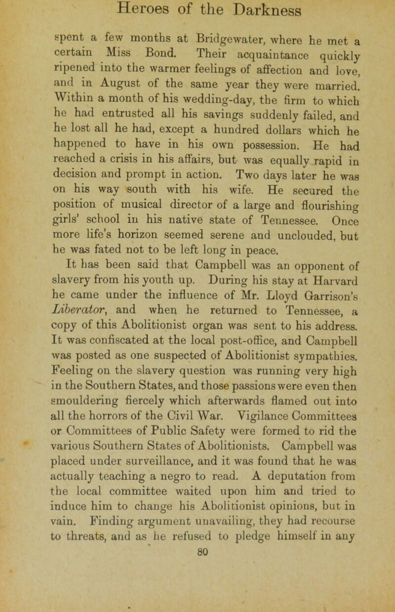 spent a few months at Bridgewater, where he met a certain Miss Bond. Their acquaintance quickly ripened into the warmer feelings of affection and love, and in August of the same year they were married. Within a month of his wedding-day, the firm to which he had entrusted all his savings suddenly failed, and he lost all he had, except a hundred dollars which he happened to have in his own possession. He had reached a crisis in his affairs, but was equally rapid in decision and prompt in action. Two days later he was on his way south with his wife. He secured the position of musical director of a large and flourishing girls’ school in his native state of Tennessee. Once more life’s horizon seemed serene and unclouded, but he was fated not to be left long in peace. It has been said that Campbell was an opponent of slavery from his youth up. During his stay at Harvard he came under the influence of Mr. Lloyd Garrison’s Liberator, and when he returned to Tennessee, a copy of this Abolitionist organ was sent to his address. It was confiscated at the local post-office, and Campbell was posted as one suspected of Abolitionist sympathies. Feeling on the slavery question was running very high in the Southern States, and those passions were even then smouldering fiercely which afterwards flamed out into all the horrors of the Civil War. Vigilance Committees or Committees of Public Safety were formed to rid the various Southern States of Abolitionists. Campbell was placed under surveillance, and it was found that he was actually teaching a negro to read. A deputation from the local committee waited upon him and tried to induce him to change his Abolitionist opinions, but in vain. Finding argument unavailing, they had recourse to threats, and as he refused to pledge himself in any