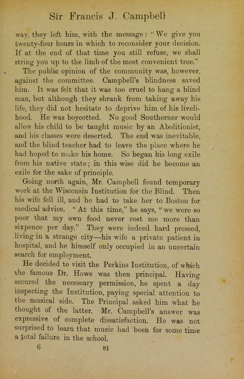 way, they left him, with the message : “ We give you twenty-four hours in which to reconsider your decision. If at the end of that time you still refuse, we shall string you up to the limb of the most convenient tree.” The public opinion of the community was, however, against the committee. Campbell’s blindness saved him. It was felt that it was too cruel to hang a blind man, but although they shrank from taking away his life, they did not hesitate to deprive him of his liveli- hood. He was boycotted. No good Southerner would allow his child to be taught music by an Abolitionist, and his classes were deserted. The end was inevitable, and the blind teacher had to leave the place where he had hoped to make his home. So began his long exile from his native state; in this wise did he become an exile for the sake of principle. Going north again, Mr. Campbell found temporary work at the Wisconsin Institution for the Blind. Then his wife fell ill, and he had to take her to Boston for medical advice. “ At this time,” he says, “ we were so poor that my own food never cost me more than sixpence per day.” They were indeed hard pressed, living in a strange city—his wife a private patient in hospital, and he himself only occupied in an uncertain search for employment. He decided to visit the Perkins Institution, of which ihe famous Dr. Howe was then principal. Having secured the necessary permission, he spent a day inspecting the Institution, paying special attention to the musical side. The Principal asked him what he thought of the latter. Mr. Campbell’s answer was expressive of complete dissatisfaction. He was not surprised to learn that music had been for some time a total failure in the school. 6