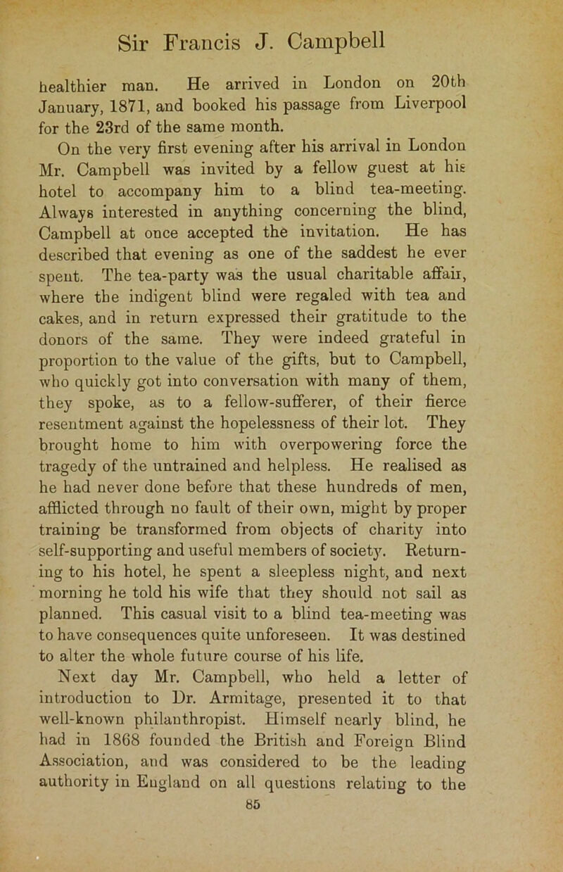 healthier man. He arrived in London on 20th January, 1871, and booked his passage from Liverpool for the 23rd of the same month. On the very first evening after his arrival in London Mr. Campbell was invited by a fellow guest at hie hotel to accompany him to a blind tea-meeting. Always interested in anything concerning the blind, Campbell at once accepted the invitation. He has described that evening as one of the saddest he ever spent. The tea-party was the usual charitable affair, where the indigent blind were regaled with tea and cakes, and in return expressed their gratitude to the donors of the same. They were indeed grateful in proportion to the value of the gifts, but to Campbell, who quickly got into conversation with many of them, they spoke, as to a fellow-sufferer, of their fierce resentment against the hopelessness of their lot. They brought home to him with overpowering force the tragedy of the untrained and helpless. He realised as he had never done before that these hundreds of men, afflicted through no fault of their own, might by proper training be transformed from objects of charity into self-supporting and useful members of society. Return- ing to his hotel, he spent a sleepless night, and next morning he told his wife that they should not sail as planned. This casual visit to a blind tea-meeting was to have consequences quite unforeseen. It was destined to alter the whole future course of his life. Next day Mr. Campbell, who held a letter of introduction to Ur. Armitage, presented it to that well-known philanthropist. Himself nearly blind, he had in 1868 founded the British and Foreign Blind Association, and was considered to be the leading authority in England on all questions relating to the