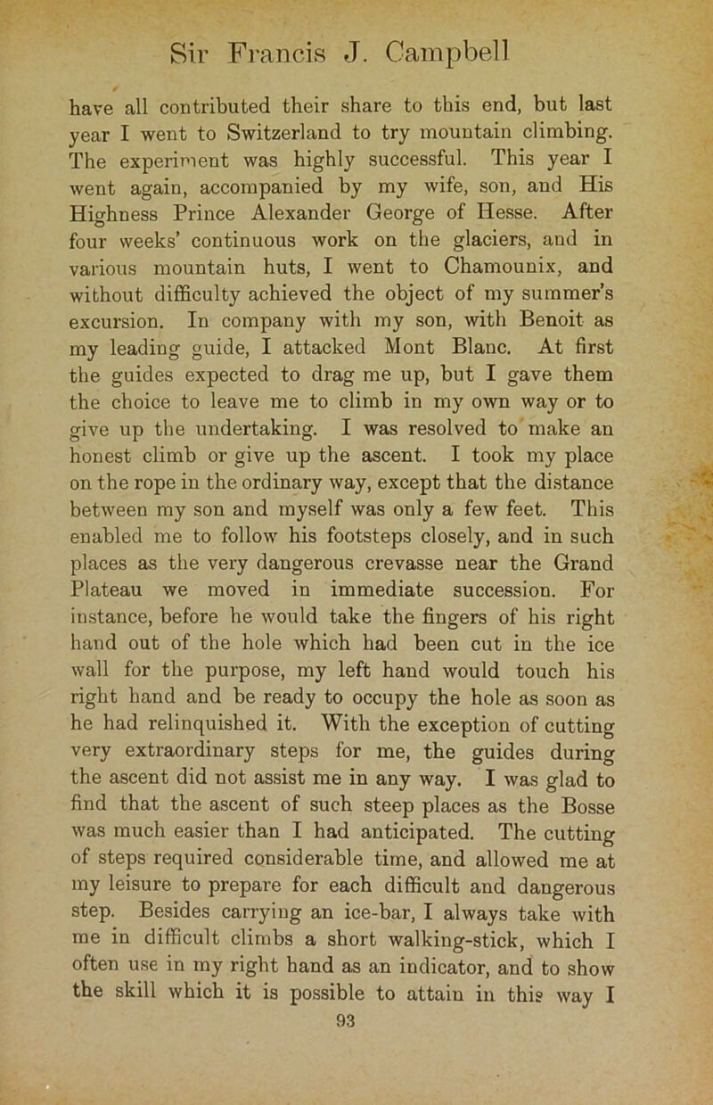 have all contributed their share to this end, but last year I went to Switzerland to try mountain climbing. The experiment was highly successful. This year I went again, accompanied by my wife, son, and His Highness Prince Alexander George of Hesse. After four weeks’ continuous work on the glaciers, and in various mountain huts, I went to Chamounix, and without difficulty achieved the object of my summer’s excursion. In company with my son, with Benoit as my leading guide, I attacked Mont Blanc. At first the guides expected to drag me up, but I gave them the choice to leave me to climb in my own way or to give up the undertaking. I was resolved to make an honest climb or give up the ascent. I took my place on the rope in the ordinary way, except that the distance between my son and myself was only a few feet. This enabled me to follow his footsteps closely, and in such places as the very dangerous crevasse near the Grand Plateau we moved in immediate succession. For instance, before he would take the fingers of his right hand out of the hole Avhich had been cut in the ice wall for the purpose, my left hand would touch his right hand and be ready to occupy the hole as soon as he had relinquished it. With the exception of cutting very extraordinary steps for me, the guides during the ascent did not assist me in any way. I was glad to find that the ascent of such steep places as the Bosse was much easier than I had anticipated. The cutting of steps required considerable time, and allowed me at my leisure to prepare for each difficult and dangerous step. Besides carrying an ice-bar, I always take with me in difficult climbs a short walking-stick, which I often use in my right hand as an indicator, and to show the skill which it is possible to attain in this way I