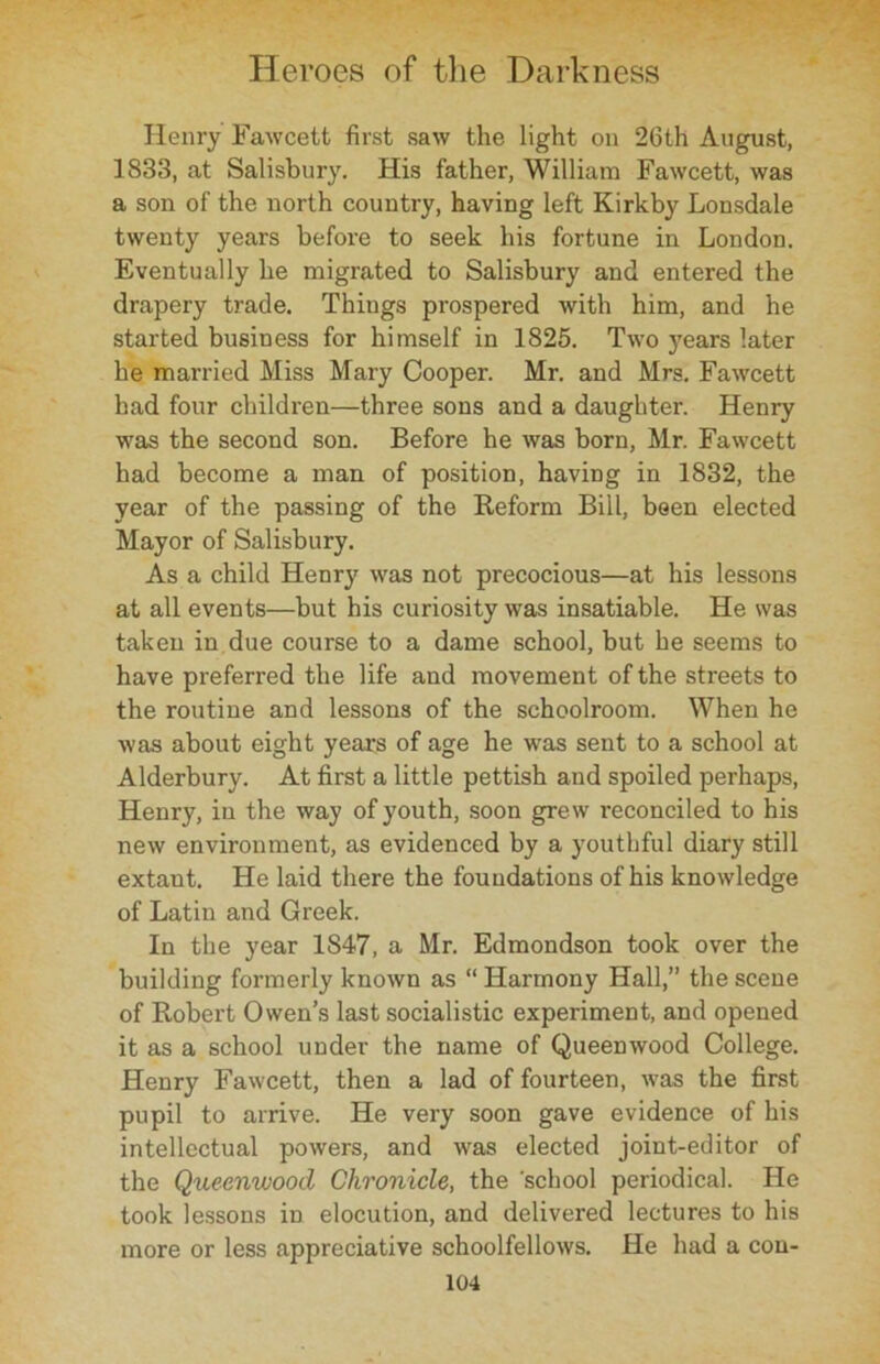Henry Fawcett first saw the light on 26th August, 1833, at Salisbury. His father, William Fawcett, was a son of the north country, having left Kirkby Lonsdale twenty years before to seek his fortune in London. Eventually he migrated to Salisbury and entered the drapery trade. Thiugs prospered with him, and he started business for himself in 1825. Two years later he married Miss Mary Cooper. Mr. and Mrs. Fawcett had four children—three sous and a daughter. Henry was the second son. Before he was born, Mr. Fawcett had become a man of position, having in 1832, the year of the passing of the Reform Bill, been elected Mayor of Salisbury. As a child Henry was not precocious—at his lessons at all events—but his curiosity was insatiable. He was taken in due course to a dame school, but he seems to have preferred the life and movement of the streets to the routine and lessons of the schoolroom. When he was about eight years of age he was sent to a school at Alderbury. At first a little pettish and spoiled perhaps, Henry, in the way of youth, soon grew reconciled to his new environment, as evidenced by a youthful diary still extant. He laid there the foundations of his knowledge of Latin and Greek. In the year 1847, a Mr. Edmondson took over the building formerly known as “ Harmony Hall,” the scene of Robert Owen’s last socialistic experiment, and opened it as a school under the name of Queenwood College. Henry Fawcett, then a lad of fourteen, was the first pupil to arrive. He very soon gave evidence of his intellectual powers, and was elected joint-editor of the Queenwood Chronicle, the 'school periodical. He took lessons in elocution, and delivered lectures to his more or less appreciative schoolfellows. He had a con-
