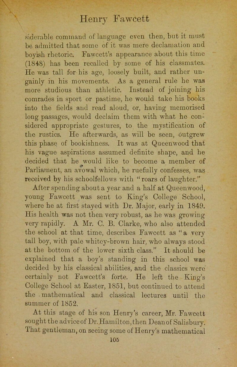 siderable command of language even then, but it must be admitted that some of it was mere declamation and boyish rhetoric. Fawcett’s appearance about this time (1848) has been recalled by some of his classmates. He was tall for his age, loosely built, and rather un- gainly in his movements. As a general rule he was more studious than athletic. Instead of joining his comrades in sport or pastime, he would take his books into the fields arid read aloud, or, having memorised long passages, would declaim them with what he con- sidered appropriate gestures, to the mystification of the rustics. He afterwards, as will be seen, outgrew this phase of bookishness. It was at Queenwood that his vague aspirations assumed definite shape, and he decided that he would like to become a member of Parliament, an avowal which, he ruefully confesses, was received by his schoolfellows with “ roars of laughter.” After spending about a year and a half at Queenwood, young Fawcett was sent to King’s College School, where he at first stayed with Dr. Major, early in 1849. His health was not then very robust, as he was growing very rapidly. A Mr. C. B. Clarke, who also attended the school at that time, describes Fawcett as “a very tall boy, with pale whitey-brown hair, who always stood at the bottom of the lower sixth class.” It should be explained that a boy’s standing in this school was decided by his classical abilities, and the classics were' certainly not Fawcett’s forte. He left the King’s College School at Easter, 1851, but continued to attend the mathematical and classical lectures until the summer of 1852. At this stage of his son Henry’s career, Mr. Fawcett sought the advice of Dr. Hamilton, then Dean of Salisbury. That gentleman, on seeing some of Henry’s mathematical