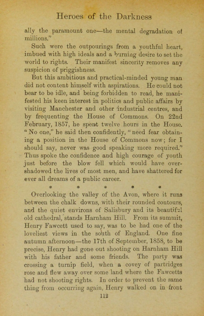 ally the paramount one—the mental degradation of millions.’’ Such were the outpourings from a youthful heart, imbued with high ideals and a burning desire to set the world to rights. Their manifest sincerity removes any suspicion of priggishness. But this ambitious and practical-minded young man did not content himself with aspirations. He could not bear to be idle, and being forbidden to read, he mani- fested his keen interest in politics and public affairs by visiting Manchester and other industrial centres, and by frequenting the House of Commons. On 22nd February, 1857, he spent twelve hours in the House. “ No one,” he said then confidently, “ need fear obtain- ing a position in the House of Commons now; for I should say, never was good speaking more required.” Thus spoke the confidence and high courage of youth just before the blow fell which would have over- shadowed the lives of most men, and have shattered for ever all dreams of a public career. ***** Overlooking the valley of the Avon, where it runs between the chalk downs, with their rounded contours, and the quiet environs of Salisbury and its beautiful old cathedral, stands Harnham Hill. From its summit, Henry Fawcett used to say, was to be had one of the loveliest views in the soYith of England. One fine autumn afternoon—the 17th of September, 1858, to be precise, Henry had gone out shooting on Harnham Hill with his father and some friends. The party was crossing a turnip field, when a covey of partridges rose and flew away over some land where the Fawcetts had not shooting rights. In order to prevent the same thing from occurring again, Henry walked on in front