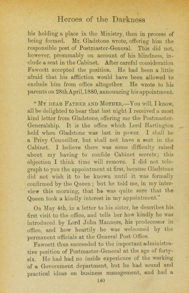 his holding a place in the Ministry, then in process of being formed. Mr. Gladstone wrote, offering him the responsible post of Postmaster-General. This did not, however, presumably on account of his blindness, in- clude a seat in the Cabinet. After careful consideration Fawcett accepted the position. He had been a little afraid that his affliction would have been allowed to exclude him from office altogether. He wrote to his parents on 28th April, 1880, announcing his appointment. “ My dear Father and Mother,—You will, I know, all be delighted to hear that last night I received a most kind letter from Gladstone, offering me the Postmaster- Generalship. It is the office which Lord Hartington held when Gladstone was last in power. I shall be a Privy Councillor, but shall not have a seat in the Cabinet. I believe there was some difficulty raised about my having to confide Cabinet secrets; this objection I think time will remove. I did not tele- graph to you the appointment at first, because Gladstone did not wish it to be known until it was formally confirmed by the Queen ; but he told me, in my inter- view this morning, that he was quite sure that the Queen took a kindly interest in my appointment.” On May 4th, in a letter to his sister, he describes his first visit to the office, and tells her how kindly he was introduced by Lord John Manners, his predecessor in office, and how heartily he was welcomed by the permanent officials at the General Post Office. Fawcett thus succeeded to the important administra- tive position of Postmaster-General at the age of forty- six. He had had no inside experience of the working of a Government department, but he had sound and practical ideas on business management, and had a