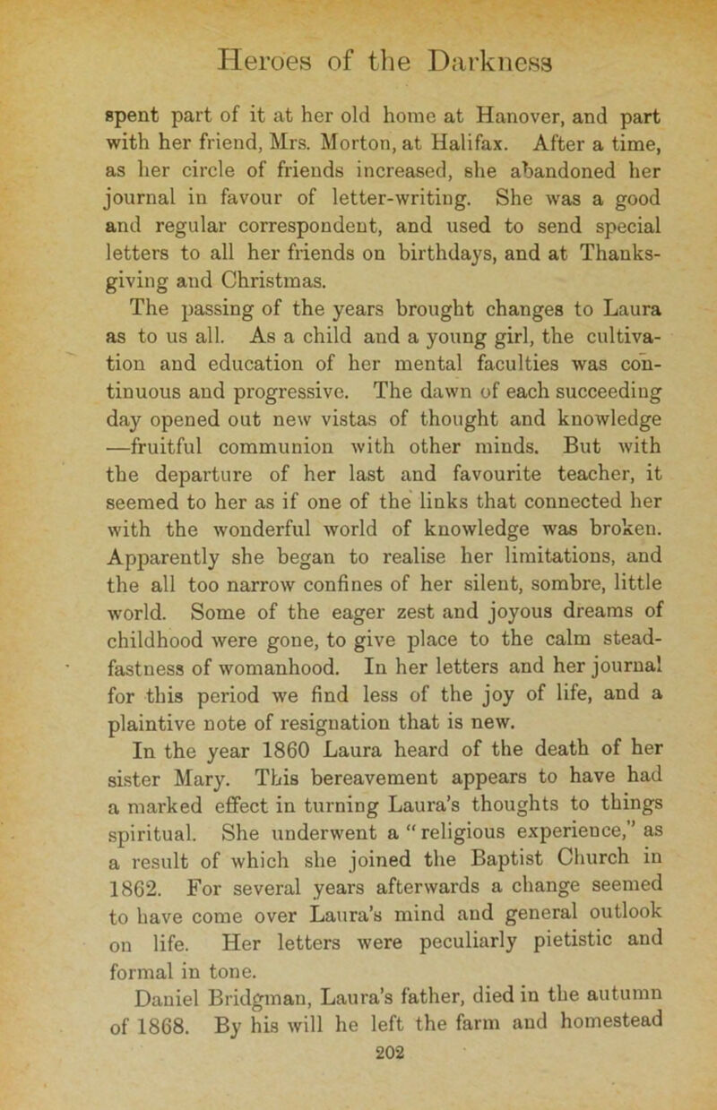 spent part of it at her old home at Hanover, and part with her friend, Mrs. Morton, at Halifax. After a time, as her circle of friends increased, she abandoned her journal in favour of letter-writing. She was a good and regular correspondent, and used to send special letters to all her friends on birthdays, and at Thanks- giving and Christinas. The passing of the years brought changes to Laura as to us all. As a child and a young girl, the cultiva- tion and education of her mental faculties was con- tinuous and progressive. The dawn of each succeeding day opened out new vistas of thought and knowledge —fruitful communion with other minds. But with the departure of her last and favourite teacher, it seemed to her as if one of the links that connected her with the wonderful world of knowledge was broken. Apparently she began to realise her limitations, and the all too narrow confines of her silent, sombre, little world. Some of the eager zest and joyous dreams of childhood were gone, to give place to the calm stead- fastness of womanhood. In her letters and her journal for this period we find less of the joy of life, and a plaintive note of resignation that is new. In the year 1860 Laura heard of the death of her sister Mary. This bereavement appears to have had a marked effect in turning Laura’s thoughts to things spiritual. She underwent a “religious experience,’’as a result of which she joined the Baptist Church in 1862. For several years afterwards a change seemed to have come over Laura’s mind and general outlook on life. Her letters were peculiarly pietistic and formal in tone. Daniel Bridgman, Laura’s father, died in the autumn of 1868. By his will he left the farm and homestead