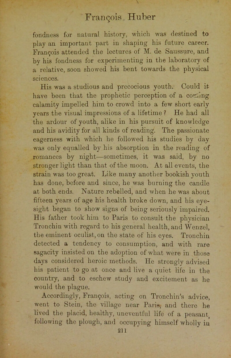 fondness for natural history, which was destined to play an important part in shaping his future career. Francis attended the lectures of M. de Saussure, and by his fondness for experimenting in the laboratory of a relative, soon showed his bent towards the physical sciences. His was a studious and precocious youth. Could it have been that the prophetic perception of a coding calamity impelled him to crowd into a few short early years the visual impressions of a lifetime? He had all the ardour of youth, alike in his pursuit of knowledge and his avidity for all kinds of reading. The passionate eagerness with which he followed his studies by day was only equalled by his absorption in the reading of romances by night—sometimes, it was said, by no stronger light than that of the moon. At all events, the strain was too great. Like many another bookish youth has done, before and since, he was burning the candle at both ends. Nature rebelled, and when he was about fifteen years of age his health broke down, and his eye- sight began to show signs of being seriously impaired. His father took him to Paris to consult the physician Tronchin with regard to his general health, and Wenzel, the eminent oculist, on the state of his eyes. Tronchin detected a tendency to consumption, and with rare sagacity insisted on the adoption of what were in those days considered heroic methods. He strongly advised his patient to go at once and live a quiet life in the country, and to eschew study and excitement as he would the plague. Accordingly, Frangois, acting on Tronchin’s advice, went to Stein, the village near Paris, and there he lived the placid, healthy, uneventful life of a peasant, following the plough, and occupying himself wholly in