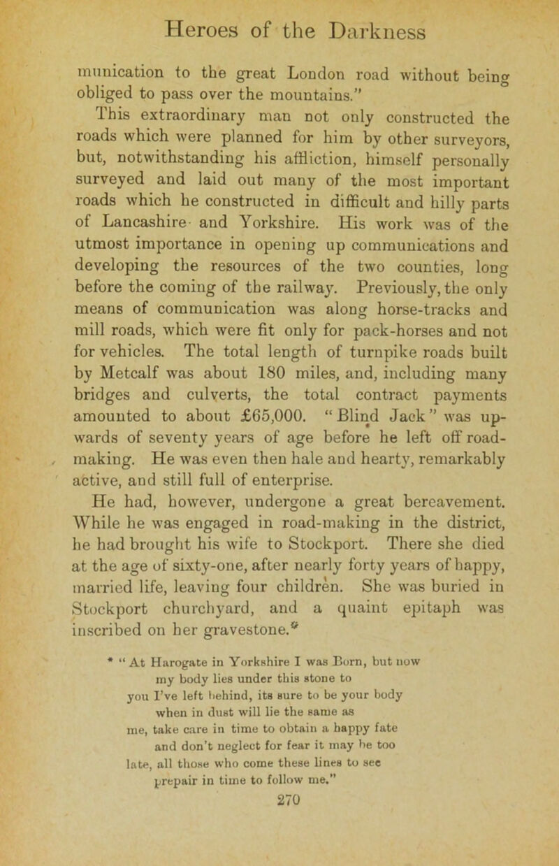munication to the great London road without being obliged to pass over the mountains.” This extraordinary man not only constructed the roads which were planned for him by other surveyors, but, notwithstanding his affliction, himself personally surveyed and laid out many of the most important roads which he constructed in difficult and hilly parts of Lancashire and Yorkshire. His work was of the utmost importance in opening up communications and developing the resources of the two counties, long before the coming of the railway. Previously, the only means of communication was along horse-tracks and mill roads, which were fit only for pack-horses and not for vehicles. The total length of turnpike roads built by Metcalf was about 180 miles, and, including many bridges and culverts, the total contract payments amounted to about £65,000. “Blind Jack’’was up- wards of seventy years of age before he left off road- making. He was even then hale and hearty, remarkably active, and still full of enterprise. He had, however, undergone a great bereavement. While he was engaged in road-making in the district, he had brought his wife to Stockport. There she died at the age of sixty-one, after nearly forty years of happy, married life, leaving four children. She was buried in Stockport churchyard, and a quaint epitaph was inscribed on her gravestone.* * “At Harogate in Yorkshire I was Born, but now my body lies under this stone to you I’ve left behind, its Bure to be your body when in dust will lie the same as me, take care in time to obtain a happy fate and don’t neglect for fear it may be too late, all those who come these lines to see prepair in time to follow me.”