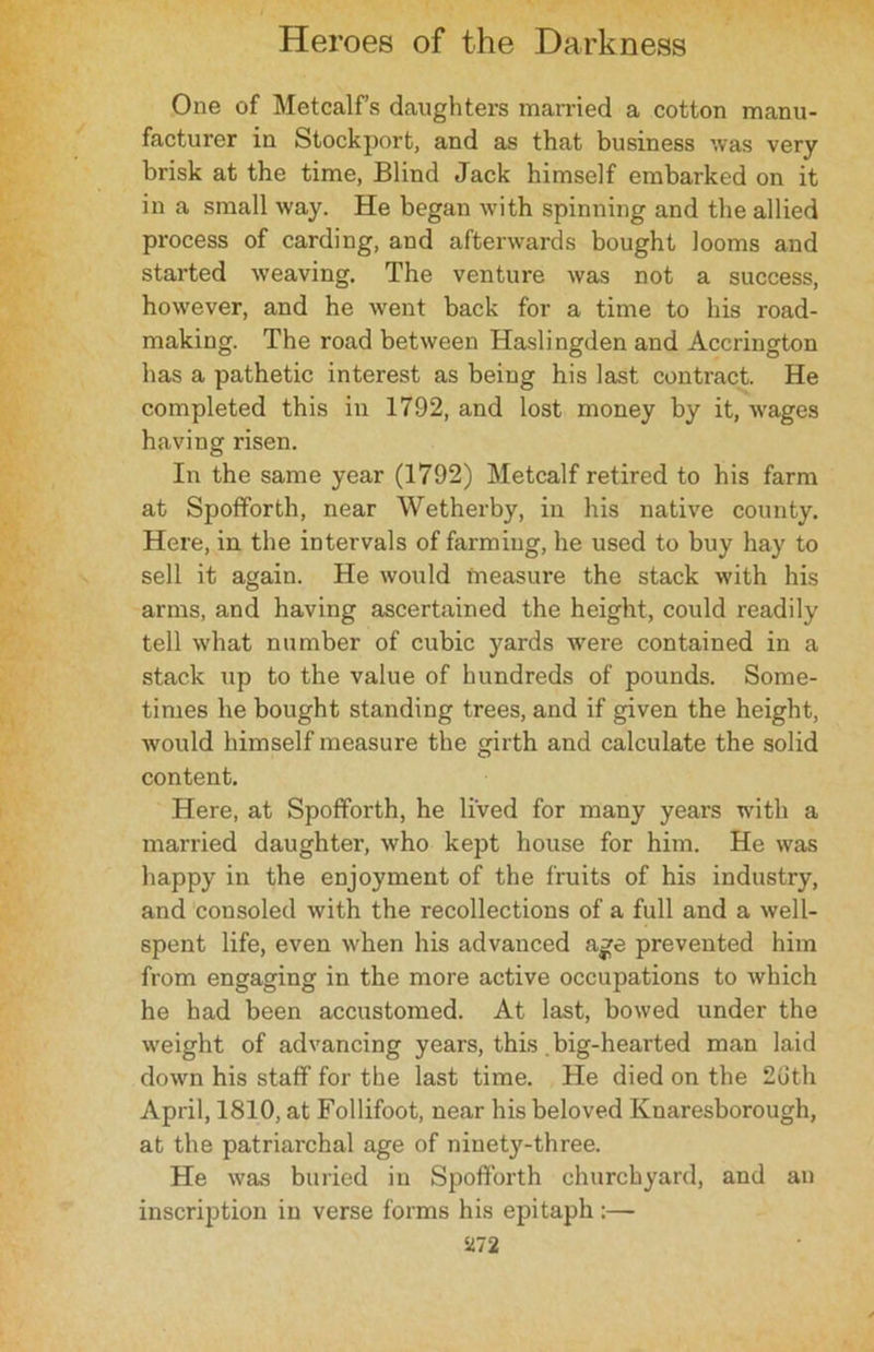 One of Metcalfs daughters married a cotton manu- facturer in Stockport, and as that business was very brisk at the time, Blind Jack himself embarked on it in a small way. He began with spinning and the allied process of carding, and afterwards bought looms and started weaving. The venture was not a success, however, and he went back for a time to his road- making. The road between Haslingden and Accrington has a pathetic interest as being his last contract. He completed this in 1792, and lost money by it, wages having risen. In the same year (1792) Metcalf retired to his farm at Spofforth, near Wetherby, in his native county. Here, in the intervals of farming, he used to buy hay to sell it again. He would measure the stack with his arms, and having ascertained the height, could readily tell what number of cubic yards were contained in a stack up to the value of hundreds of pounds. Some- times he bought standing trees, and if given the height, would himself measure the girth and calculate the solid content. Here, at Spofforth, he lived for many years with a married daughter, who kept house for him. He was happy in the enjoyment of the fruits of his industry, and consoled with the recollections of a full and a well- spent life, even when his advanced age prevented him from engaging in the more active occupations to which he had been accustomed. At last, bowed under the weight of advancing years, this. big-hearted man laid down his staff for the last time. He died on the 2uth April, 1810, at Follifoot, near his beloved Knaresborough, at the patriarchal age of ninety-three. He was buried in Spofforth churchyard, and an inscription in verse forms his epitaph:—