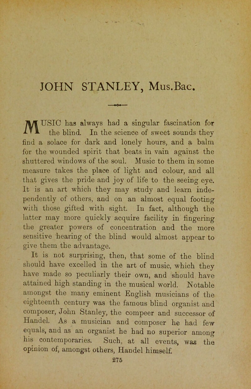 MUSIC has always had a singular fascination for the blind. In the science of sweet sounds they find a solace for dark and lonely hours, and a balm for the wounded spirit that beats in vain against the shuttered windows of the soul. Music to them in some measure takes the place of light and colour, and all that gives the pride and joy of life to the seeing eye. It is an art which they may study and learn inde- pendently of others, and on an almost equal footing with those gifted with sight. In fact, although the latter may more quickly acquire facility in fingering the greater powers of concentration and the more sensitive hearing of the blind would almost appear to give them the advantage. It is not surprising, then, that some of the blind should have excelled in the art of music, which they have made so peculiarly their own, and should have attained high standing in the musical world. Notable amongst the many eminent English musicians of the eighteenth century was the famous blind organist and composer, John Stanley, the compeer and successor of Handel. As a musician and composer he had few equals, and as an organist he had no superior among his contemporaries. Such, at all events, was the opinion of, amongst others, Handel himself.