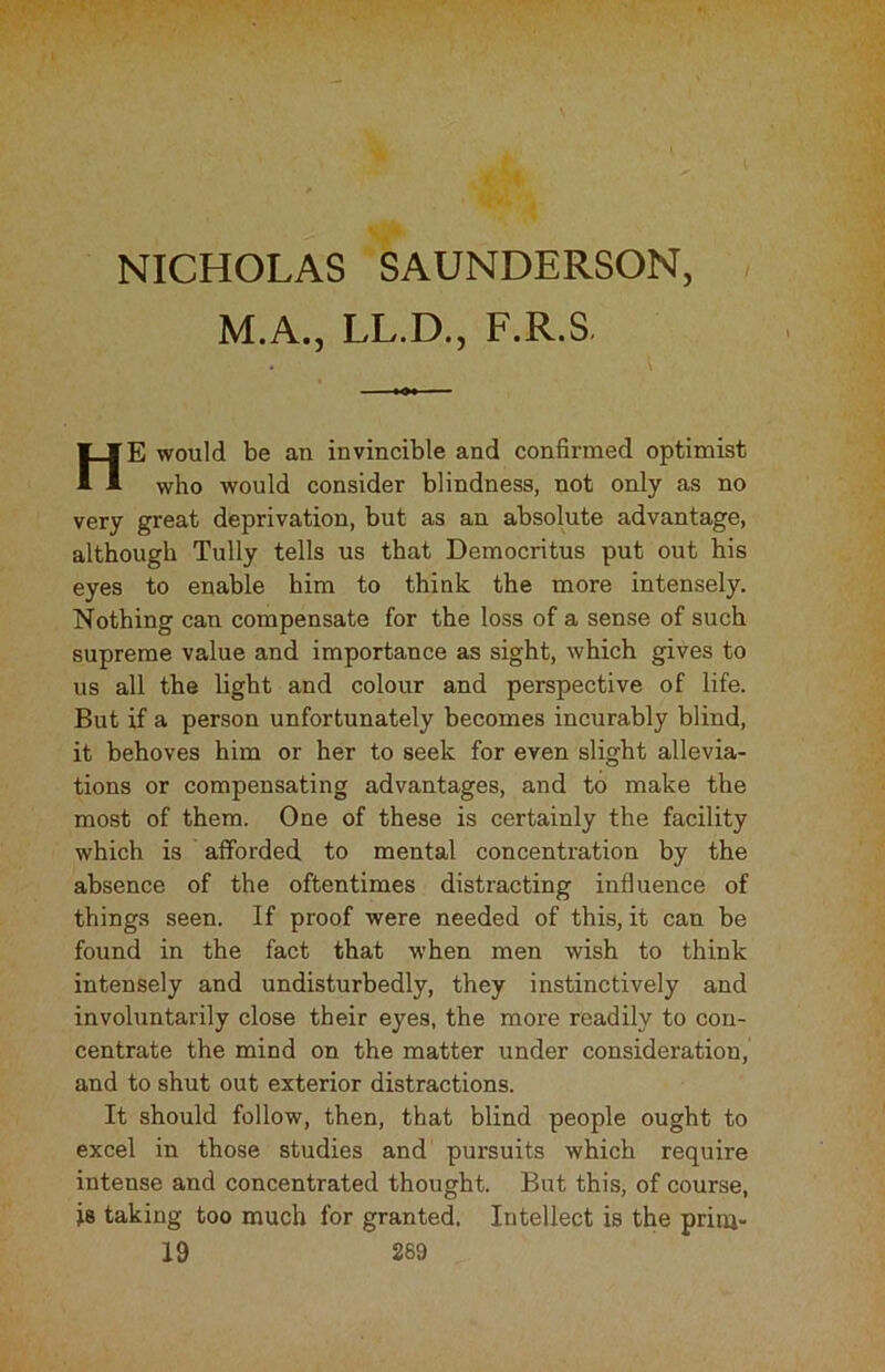 M.A., LL.D., F.R.S HE would be an invincible and confirmed optimist who would consider blindness, not only as no very great deprivation, but as an absolute advantage, although Tully tells us that Democritus put out his eyes to enable him to think the more intensely. Nothing can compensate for the loss of a sense of such supreme value and importance as sight, which gives to us all the light and colour and perspective of life. But if a person unfortunately becomes incurably blind, it behoves him or her to seek for even slight allevia- tions or compensating advantages, and to make the most of them. One of these is certainly the facility which is afforded to mental concentration by the absence of the oftentimes distracting influence of things seen. If proof were needed of this, it can be found in the fact that when men wish to think intensely and undisturbedly, they instinctively and involuntarily close their eyes, the more readily to con- centrate the mind on the matter under consideration, and to shut out exterior distractions. It should follow, then, that blind people ought to excel in those studies and pursuits which require intense and concentrated thought. But this, of course, is taking too much for granted. Intellect is the prim-