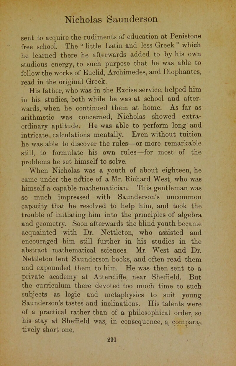 sent to acquire the rudiments of education at Penistone free school. The “ little Latin and less Greek ” which he learned there he afterwards added to by his own studious energy, to such purpose that he was able to follow the works of Euclid, Archimedes, and Diophantes, read in the original Greek. His father, who was in the Excise service, helped him in his studies, both while he was at school and after- wards, when he continued them at home. As far as arithmetic was concerned, Nicholas showed extra- ordinary aptitude. He was able to perform long and intricate calculations mentally. Even without tuition he was able to discover the rules—or more remarkable still, to formulate his own rules—for most of the problems he set himself to solve. When Nicholas was a youth of about eighteen, he came under the notice of a Mr. Richard West, who was himself a capable mathematician. This gentleman was so much impressed with Saunderson’s uncommon capacity that he resolved to help him, and took the trouble of initiating him into the principles of algebra and geometry. Soon afterwards the blind youth became acquainted with Dr. Nettleton, who assisted and encouraged him still further in his studies in the abstract mathematical sciences. Mr. West and Dr. Nettleton lent Saunderson books, and often read them and expounded them to him. He was then sent to a private academy at Attercliffe, near Sheffield. But the curriculum there devoted too much time to such subjects as logic and metaphysics to suit young Saunderson’s tastes and inclinations. His talents were of a practical rather than of a philosophical order, so his stay at Sheffield was, in consequence, compara-> tively short one.