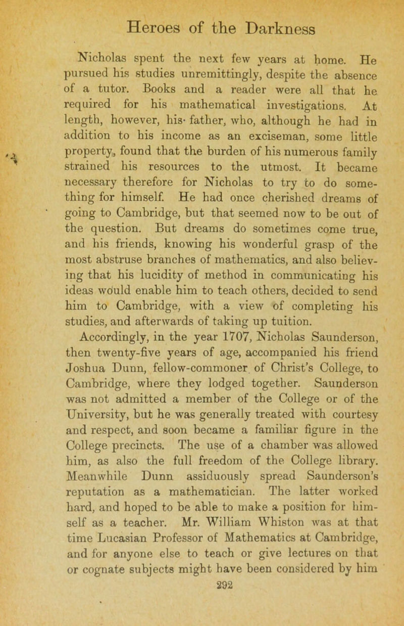 Nicholas spent the next few years at home. He pursued his studies unremittingly, despite the absence of a tutor. Books and a reader were all that he required for his mathematical investigations. At length, however, his- father, who, although he had in addition to his income as an exciseman, some little property, found that the burden of his numerous family strained his resources to the utmost. It became necessary therefore for Nicholas to try to do some- thing for himself. He had once cherished dreams of going to Cambridge, but that seemed now to be out of the question. But dreams do sometimes come true, and his friends, knowing his wonderful grasp of the most abstruse branches of mathematics, and also believ- ing that his lucidity of method in communicating his ideas would enable him to teach others, decided to send him to Cambridge, with a view of completing his studies, and afterwards of taking up tuition. Accordingly, in the year 1707, Nicholas Saunderson, then twenty-five years of age, accompanied his friend Joshua Dunn, fellow-commoner of Christ’s College, to Cambridge, where they lodged together. Saunderson was not admitted a member of the College or of the University, but he was generally treated with courtesy and respect, and soon became a familiar figure in the College precincts. The use of a chamber was allowed him, as also the full freedom of the College library. Meanwhile Dunn assiduously spread Saunderson’s reputation as a mathematician. The latter worked hard, and hoped to be able to make a position for him- self as a teacher. Mr. William Whiston was at that time Lucasian Professor of Mathematics at Cambridge, and for anyone else to teach or give lectures on that or cognate subjects might have been considered by him