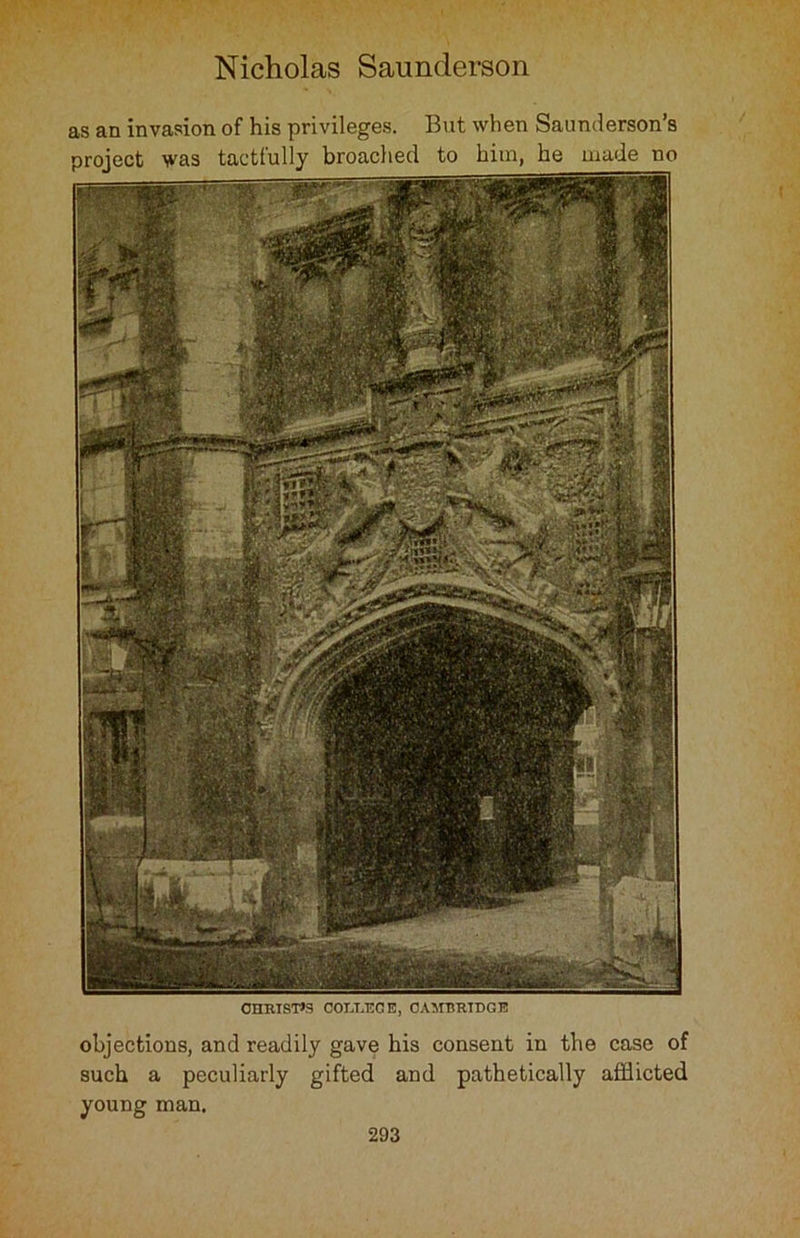 as an invasion of his privileges. But when Saunderson’s project was tactfully broached to him, he made no CHRISTO COLLEGE, CAMBRIDGE objections, and readily gave his consent in the case of such a peculiarly gifted and pathetically afflicted young man.