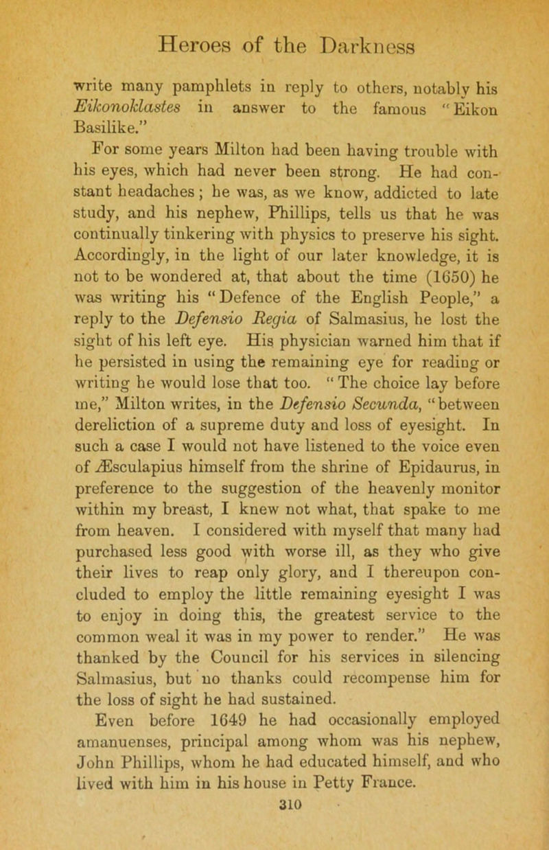 write many pamphlets in reply to others, notably his Eikonoklastes in answer to the famous “ Eikon Basilike.” For some years Milton had been having trouble with his eyes, which had never been strong. He had con- stant headaches; he was, as we know, addicted to late study, and his nephew, Phillips, tells us that he was continually tinkering with physics to preserve his sight. Accordingly, in the light of our later knowledge, it is not to be wondered at, that about the time (1650) he was writing his “ Defence of the English People,” a reply to the Defensio Regia of Salmasius, he lost the sight of his left eye. His physician warned him that if he persisted in using the remaining eye for reading or writing he would lose that too. “ The choice lay before me,” Milton writes, in the Defensio Secunda, “between dereliction of a supreme duty and loss of eyesight. In such a case I would not have listened to the voice even of ^Esculapius himself from the shrine of Epidaurus, in preference to the suggestion of the heavenly monitor within my breast, I knew not what, that spake to me from heaven. I considered with myself that many had purchased less good with worse ill, as they who give their lives to reap only glory, and I thereupon con- cluded to employ the little remaining eyesight I was to enjoy in doing this, the greatest service to the common weal it was in my power to render.” He was thanked by the Council for his services in silencing Salmasius, but no thanks could recompense him for the loss of sight he had sustained. Even before 1649 he had occasionally employed amanuenses, principal among whom was his nephew, John Phillips, whom he had educated himself, and who lived with him in his house in Petty France.