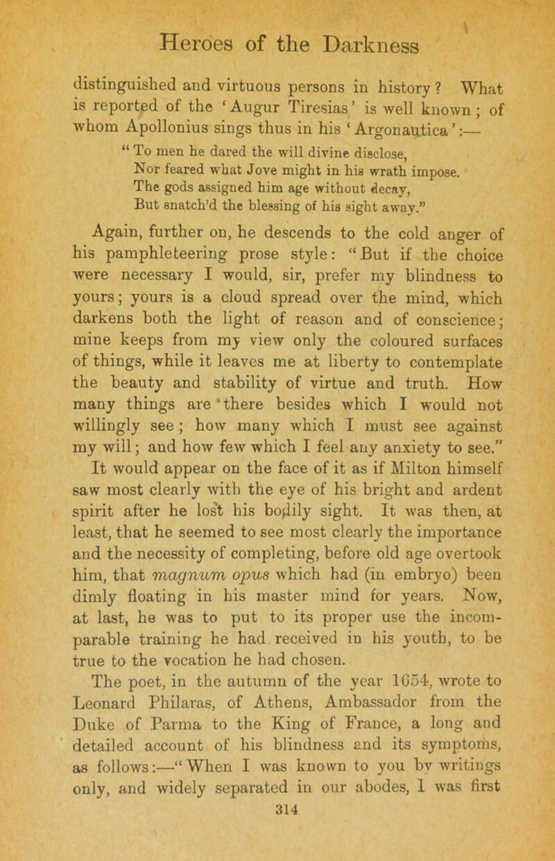 distinguished and virtuous persons in history ? What is reported of the ‘ Augur Tiresias ’ is well known ; of whom Apollonius sings thus in his 1 Argonau.tica’:— “ To men he dared the will divine disclose, Nor feared what Jove might in his wrath impose. The gods assigned him age without decay, But snatch’d the blessing of his sight away.” Again, further on, he descends to the cold anger of his pamphleteering prose style: “But if the choice were necessary I would, sir, prefer my blindness to yours; yours is a cloud spread over the mind, which darkens both the light of reason and of conscience; mine keeps from my view only the coloured surfaces of things, while it leaves me at liberty to contemplate the beauty and stability of virtue and truth. How many things are‘there besides which I would not willingly see ; how many which I must see against my will; and how few which I feel any anxiety to see.” It would appear on the face of it as if Milton himself saw most clearly with the eye of his bright and ardent spirit after he lost his bodily sight. It was then, at least, that he seemed to see most clearly the importance and the necessity of completing, before old age overtook him, that magnum opus which had (in embryo) been dimly floating in his master mind for years. Now, at last, he was to put to its proper use the incom- parable training he had received in his youth, to be true to the vocation he had chosen. The poet, in the autumn of the year 1654, wrote to Leonard Philaras, of Athens, Ambassador from the Duke of Parma to the King of France, a long and detailed account of his blindness and its symptoms, as follows:—“When I was known to you by writings only, and widely separated in our abodes, 1 was first