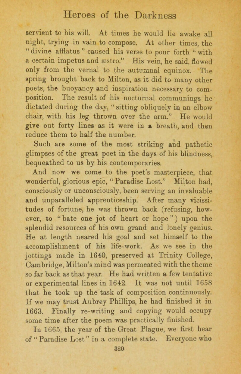 servient to his will. At times he would lie awake all night, trying in vain to compose. At other times, the “ divine afflatus ” caused his verse to pour forth “ with a certain impetus and sestro.” His vein, he said, flowed only from the vernal to the autumnal equinox. The spring brought back to Milton, as it did to many other poets, the buoyancy and inspiration necessary to com- position. The result of his nocturnal communings he dictated during the day, “ sitting obliquely in an elbow chair, with his leg thrown over the arm.” He would give out forty lines as it were in & breath, and then reduce them to half the number. Such are some of the most striking and pathetic glimpses of the great poet in the days of his blindness, bequeathed to us by his contemporaries. And now we come to the poet’s masterpiece, that wonderful, glorious epic, “ Paradise Lost.” Milton had, consciously or unconsciously, been serving an invaluable and unparalleled apprenticeship. After many vicissi- tudes of fortune, he was thrown back (refusing, how- ever, to “ bate one jot of heart or hope ”) upon the splendid resources of his own grand and lonely genius. He at length neared his goal and set himself to the accomplishment of his life-work. As we see in the jottings made in 1640, preserved at Trinity College, Cambridge, Milton’s mind was permeated with the theme so far back as that year. He had written a few tentative or experimental lines in 1642. It was not until 1658 that he took up the task of composition continuously. If we may trust Aubrey Phillips, he had finished it in 1663. Finally re-writing and copying would occupy some time after the poem was practically finished. In 1665, the year of the Great Plague, we first hear of “ Paradise Lost ” in a complete state. Everyone who