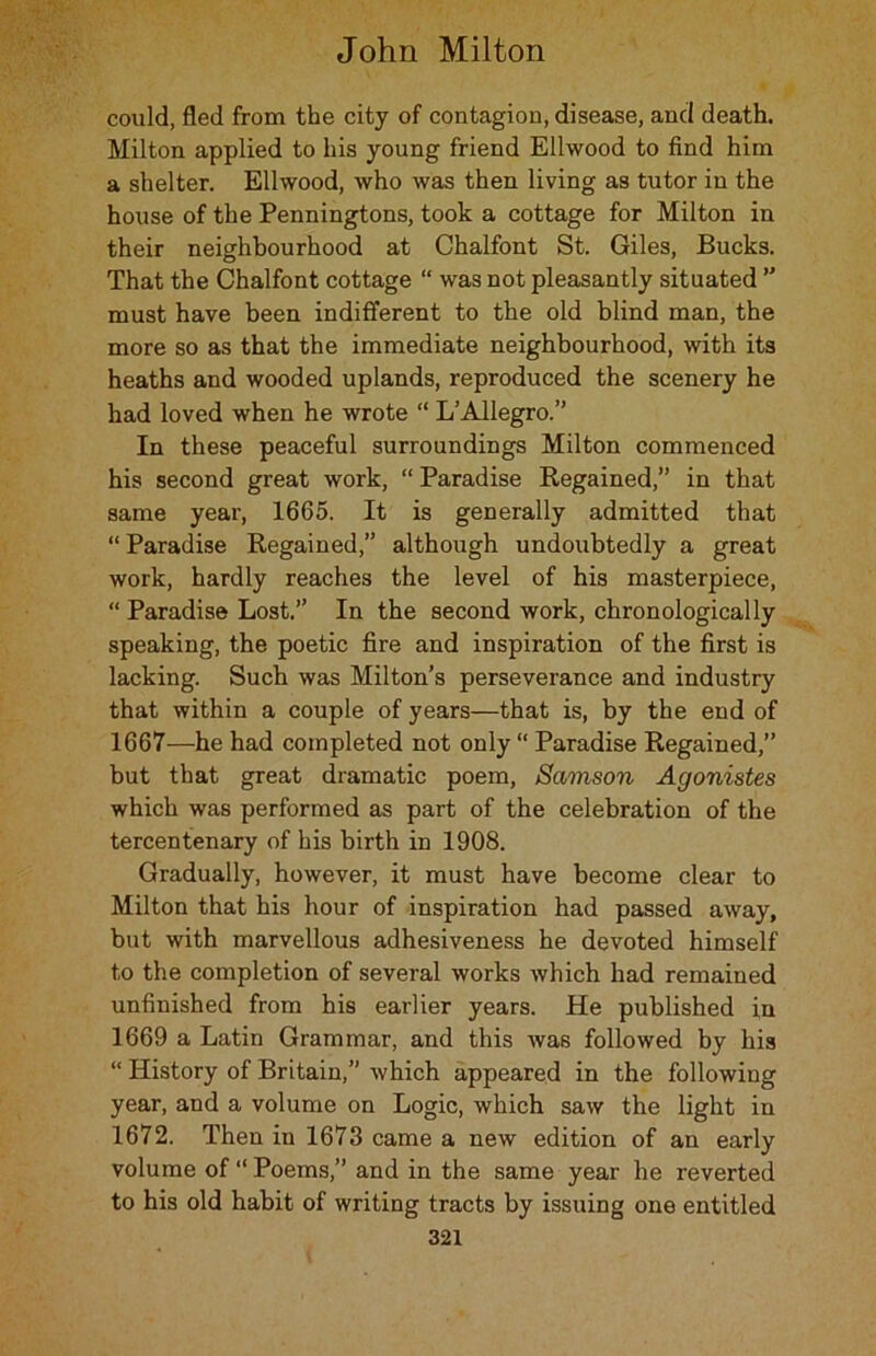 could, fled from the city of contagion, disease, and death. Milton applied to his young friend Ellwood to find him a shelter. Ellwood, who was then living as tutor in the house of the Penningtons, took a cottage for Milton in their neighbourhood at Chalfont St. Giles, Bucks. That the Chalfont cottage “ was not pleasantly situated ” must have been indifferent to the old blind man, the more so as that the immediate neighbourhood, with its heaths and wooded uplands, reproduced the scenery he had loved when he wrote “ L’Allegro.” In these peaceful surroundings Milton commenced his second great work, “ Paradise Regained,” in that same year, 1665. It is generally admitted that “ Paradise Regained,” although undoubtedly a great work, hardly reaches the level of his masterpiece, “ Paradise Lost.” In the second work, chronologically speaking, the poetic fire and inspiration of the first is lacking. Such was Milton’s perseverance and industry that within a couple of years—that is, by the end of 1667—he had completed not only Paradise Regained,” but that great dramatic poem, Samson Agonistes which was performed as part of the celebration of the tercentenary of his birth in 1908. Gradually, however, it must have become clear to Milton that his hour of inspiration had passed away, but with marvellous adhesiveness he devoted himself to the completion of several works which had remained unfinished from his earlier years. He published in 1669 a Latin Grammar, and this was followed by his “ History of Britain,” which appeared in the following year, and a volume on Logic, which saw the light in 1672. Then in 1673 came a new edition of an early volume of “ Poems,” and in the same year he reverted to his old habit of writing tracts by issuing one entitled