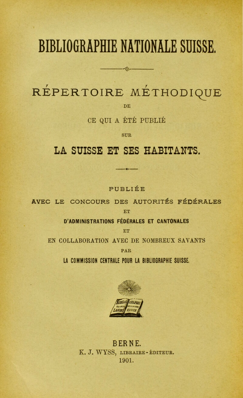 ^ RÉPERTOIRE METHODIQUE DE CE QUI A ÉTÉ PUBLIÉ SUR LA SUISSE ET SES HABITANTS. PUBLIÉE AVEC LE CONCOURS DES AUTORITÉS FÉDÉRALES ET D’ADMINISTRATIONS FÉDÉRALES ET CANTONALES ET EN COLLABORATION AVEC DE NOMBREUX SAVANTS PAR LA COMMISSION CENTRALE POUR LA BIBLIOGRAPHIE SUISSE. BERNE. K. J. WYSS, LIBRAIRE-ÉDITEUR. 1901.