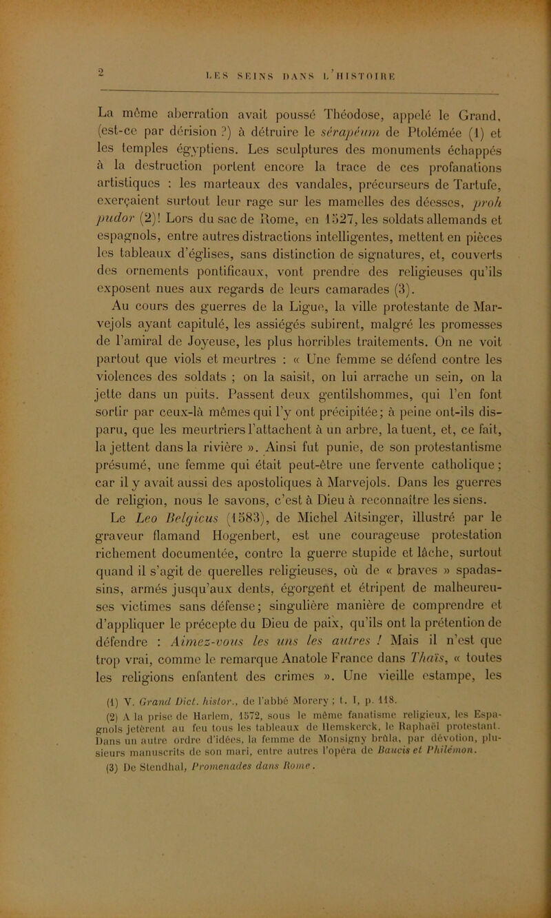 La môme aberration avait poussé Théodose, appelé le Grand, (est-ce par dérision ?) à détruire le sérapéum de Ptolémée (1) et les temples égyptiens. Les sculptures des monuments échappés à la destruction portent encore la trace de ces profanations artistiques : les marteaux des vandales, précurseurs de Tartufe, exerçaient surtout leur rage sur les mamelles des déesses, proh pudor (2)! Lors du sac de Rome, en 1527, les soldats allemands et espagnols, entre autres distractions intelligentes, mettent en pièces les tableaux d’églises, sans distinction de signatures, et, couverts des ornements pontificaux, vont prendre des religieuses qu’ils exposent nues aux regards de leurs camarades (3). Au cours des guerres de la Ligue, la ville protestante de Mar- vejols ayant capitulé, les assiégés subirent, malgré les promesses de l’amiral de Joyeuse, les plus horribles traitements. On ne voit partout que viols et meurtres : « Une femme se défend contre les violences des soldats ; on la saisit, on lui arrache un sein, on la jette dans un puits. Passent deux gentilshommes, qui l’en font sortir par ceux-là mêmes qui l’y ont précipitée; à peine ont-ils dis- paru, que les meurtriers l’attachent à un arbre, la tuent, et, ce fait, la jettent dans la rivière ». Ainsi fut punie, de son protestantisme présumé, une femme qui était peut-être une fervente catholique : car il y avait aussi des apostoliques à Marvejols. Dans les guerres de religion, nous le savons, c’est à Dieu à reconnaître les siens. Le Léo Belgicus (1583), de Michel Aitsinger, illustré par le graveur flamand Hogenbert, est une courageuse protestation richement documentée, contre la guerre stupide et lâche, surtout quand il s’agit de querelles religieuses, où de « braves » spadas- sins, armés jusqu’aux dents, égorgent et étripent de malheureu- ses victimes sans défense; singulière manière de comprendre et d’appliquer le précepte du Dieu de paix, qu’ils ont la prétention de défendre : Aimez-vous les uns les autres ! Mais il n’est que trop vrai, comme le remarque Anatole France dans Thaïs, « toutes les religions enfantent des crimes ». Une vieille estampe, les (1) V. Grand Dict. histor., de l'abbé Morery ; t. I, p. 118. (2) A la prise de Harlem, 1572, sous le même fanatisme religieux, les Espa- gnols jetèrent au feu tous les tableaux de llemskerck, le Raphaël protestant. Dans un autre ordre d'idées, la femme de Monsigny brûla, par dévotion, plu- sieurs manuscrits de son mari, entre autres l’opéra de Battais et Philémon. (3) De Stendhal, Promenades dans Rome.