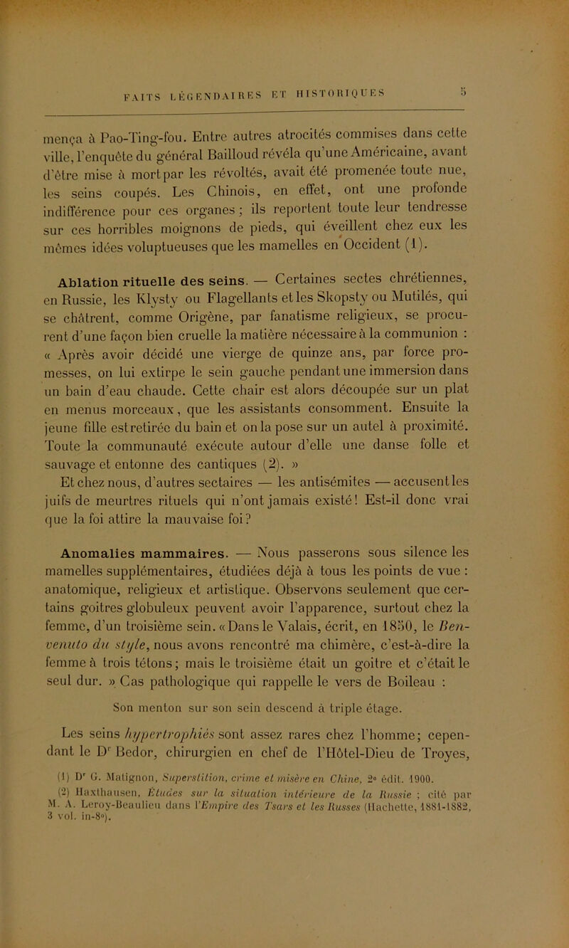 niença à Pao-Ting-fou. Entre autres atrocités commises dans cette ville, l’enquête du général Bailloud révéla qu une Américaine, avant d'être mise à mort par les révoltés, avait été promenée toute nue, les seins coupés. Les Chinois, en effet, ont une profonde indifférence pour ces organes ; ils reportent toute leur tendresse sur ces horribles moignons de pieds, qui éveillent chez eux les mêmes idées voluptueuses que les mamelles en Occident (1). Ablation rituelle des seins. — Certaines sectes chrétiennes, en Russie, les Klysty ou flagellants et les bkopsty ou Mutilés, qui se châtrent, comme Origène, par fanatisme religieux, se procu- rent d'une façon bien cruelle la matière nécessaire à la communion : « Après avoir décidé une vierge de quinze ans, par force pro- messes, on lui extirpe le sein gauche pendant une immersion dans un bain d’eau chaude. Cette chair est alors découpée sur un plat en menus morceaux, que les assistants consomment. Ensuite la jeune fille estretirée du bain et onia pose sur un autel à proximité. Toute la communauté exécute autour d’elle une danse folle et sauvage et entonne des cantiques (2). » Et chez nous, d’autres sectaires — les antisémites —accusentles juifs de meurtres rituels qui n’ont jamais existé! Est-il donc vrai que la foi attire la mauvaise foi? Anomalies mammaires. — Nous passerons sous silence les mamelles supplémentaires, étudiées déjà à tous les points de vue : anatomique, religieux et artistique. Observons seulement que cer- tains goitres globuleux peuvent avoir l’apparence, surtout chez la femme, d’un troisième sein. «Dansle Valais, écrit, en 18o0, le Ben- venuto du style, nous avons rencontré ma chimère, c’est-à-dire la femme à trois tétons; mais le troisième était un goitre et c’était le seul dur. » Cas pathologique qui rappelle le vers de Boileau : Son menton sur son sein descend à triple étage. Les seins hypertrophiés sont assez rares chez l’homme; cepen- dant le D1 Bedor, chirurgien en chef de l’Hôtel-Dieu de Troyes, (!) Dr G. Matignon, Superstition, crime et misère en Chine, 2° édit. 1900. (-) Haxthausen, Etudes sur ta situation intérieure de la Russie ; cité par M. A. Leroy-Beaulieu dans l'Empire des Tsars et les Russes (Hachette, 1881-1882, 3 vol. in-8°).