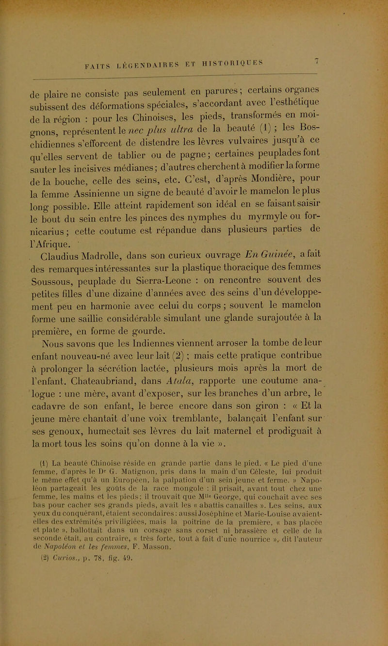 r FAITS Légendaires et historiques de plaire ne consiste pas seulement en parures ; certains organes subissent des déformations spéciales, s’accordant avec 1 esthétique de la région : pour les Chinoises, les pieds, transformés en moi- gnons, représentent le nec plus ultra de la beauté (1); les Bos- chidiennes s’efforcent de distendre les lèvres vulvaires jusqu’à ce quelles servent de tablier ou de pagne; certaines peuplades font sauteries incisives médianes; d’autres cherchent à modifier la forme de la bouche, celle des seins, etc. C’est, d’après Mondière, pour la femme Assinienne un signe de beauté d’avoir le mamelon le plus long possible. Elle atteint rapidement son idéal en se faisant saisir le bout du sein entre les pinces des nymphes du myrmyle ou for- nicarius ; cette coutume est répandue dans plusieurs parties de l’Afrique. Claudius Madrolle, dans son curieux ouvrage En Guinée, a fait des remarques intéressantes sur la plastique thoracique des femmes Soussous, peuplade du Sierra-Leone : on rencontre souvent des petites filles d’une dizaine d’années avec des seins d’un développe- ment peu en harmonie avec celui du corps ; souvent le mamelon forme une saillie considérable simulant une glande surajoutée à la première, en forme de gourde. Nous savons que les Indiennes viennent arroser la tombe de leur enfant nouveau-né avec leur lait (2) ; mais cette pratique contribue à prolonger la sécrétion lactée, plusieurs mois après la mort de l’enfant. Chateaubriand, dans Atalci, rapporte une coutume ana- logue : une mère, avant d’exposer, sur les branches d’un arbre, le cadavre de son enfant, le berce encore dans son giron : « Et la jeune mère chantait d’une voix tremblante, balançait l’enfant sur ses genoux, humectait ses lèvres du lait maternel et prodiguait à la mort tous les soins qu’on donne à la vie ». (1) La beauté Chinoise réside en grande partie dans le pied. « Le pied d’une femme, d’après le Dr G. Matignon, pris dans la main d’un Céleste, lui produit le même effet qu’à un Européen, la palpation d’un sein jeune et ferme. » Napo- léon partageait les goûts de la race mongole : il prisait, avant tout chez une femme, les mains et les pieds; il trouvait que Mü° George, qui couchait avec ses bas pour cacher ses grands pieds, avait les « abattis canailles ». Les seins, aux yeux du conquérant, étaient secondaires: aussi Joséphine et Marie-Louise avaient- elles des extrémités priviligiées, mais la poitrine delà première, « bas placée et plate », ballottait dans un corsage sans corset ni brassière et celle de la seconde était, au contraire, « très forte, tout à fait d'une nourrice », dit l’auteur de Napoléon el les femmes, F. Masson. (2) Curios., p. 78, fig. 49.