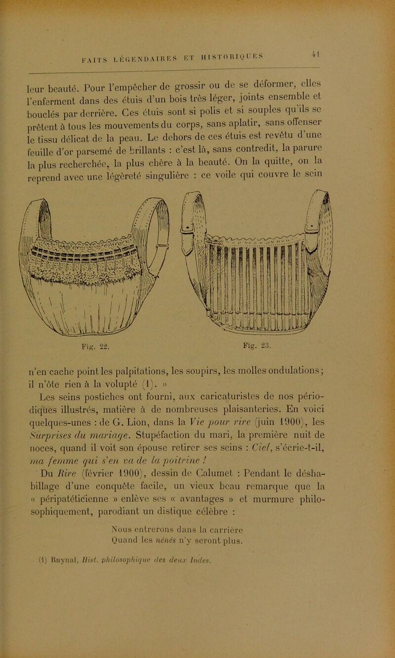 FAITS légendaires et Il I ST 0 RI ou ES leur beauté. Pour l’empêcher de grossir ou de se. déformer, elles l’enferment dans des étuis d’un bois très léger, joints ensemble et bouclés par derrière. Ces étuis sont si polis et si souples qu ils se prêtent à tous les mouvements du corps, sans aplatir, sans offenser le tissu délicat de la peau. Le dehors de ces étuis est revêtu d’une feuille d’or parsemé de brillants : c’est là, sans contredit, la parure la plus recherchée, la plus chère à la beauté. On la quitte, on la reprend avec une légèreté singulière : ce voile qui couvre le sein n’en cache point les palpitations, les soupirs, les molles ondulations; il n’ôte rien à la volupté (1). » Les seins postiches ont fourni, aux caricaturistes de nos pério- diques illustrés, matière à de nombreuses plaisanteries. En voici quelques-unes : de G. Lion, dans la Vie pour rire (juin 1900), les Surprises du mariage. Stupéfaction du mari, la première nuit de noces, quand il voit son épouse retirer ses seins : Ciel, s’écrie-t-il, ma femme qui s'en va de la poitrine ! Du Rire (février 1900), dessin de Calumet : Pendant le désha- billage d’une conquête facile, un vieux beau remarque que la « péripatéticienne » enlève ses « avantages » et murmure philo- sophiquement, parodiant un distique célèbre : Nous entrerons dans la carrière Quand les nënés n’y seront plus. (1) Raynal, Hist. philosophique des deux Indes.