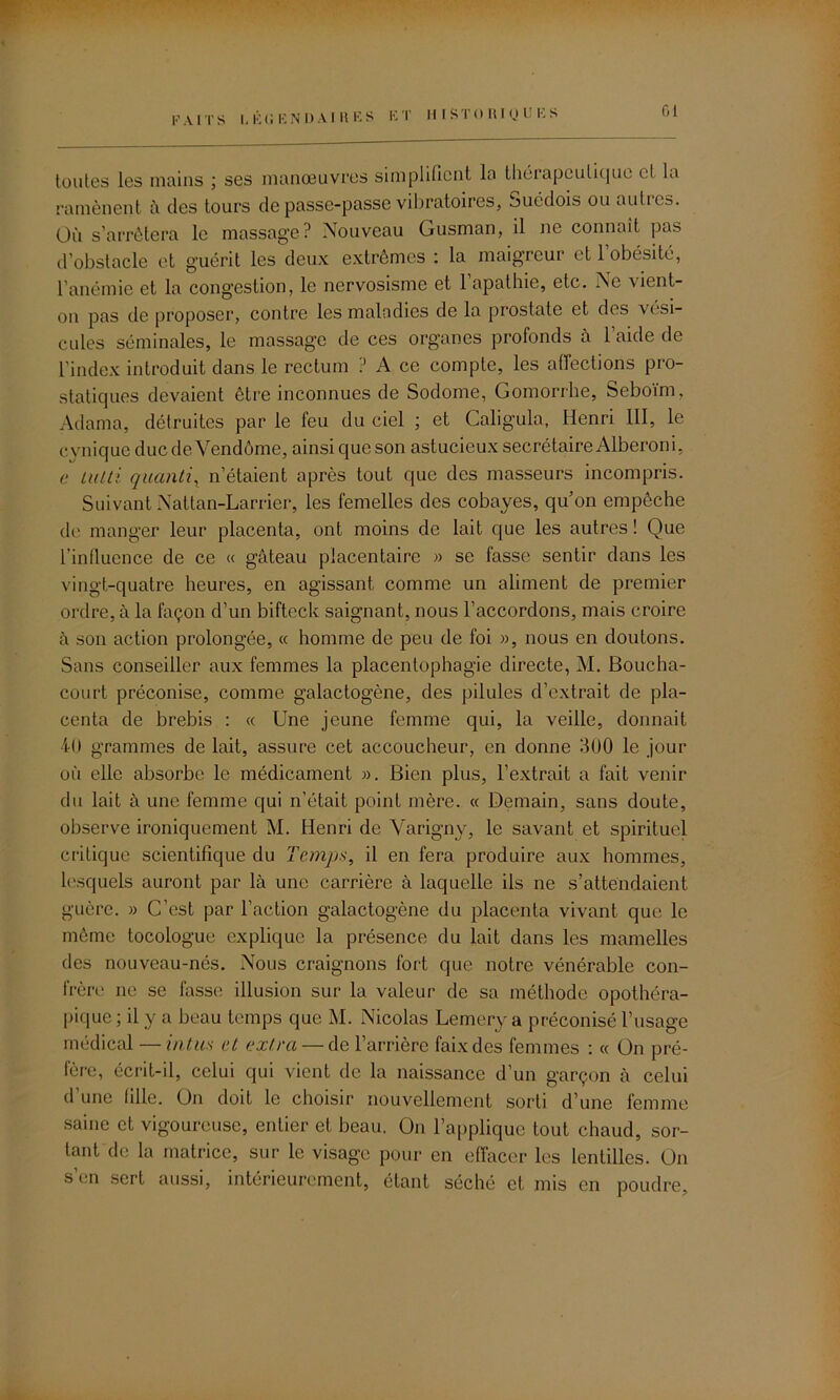 I, K ('. EN I) AI R E S E T H I S T 0 1\ 1 Q U I’- S 61 toutes les mains ; ses manœuvres simplifient la thérapeutique cl la ramènent à des tours de passe-passe vibratoires, Suédois ou autres. Où s’arrêtera le massage? Nouveau Gusman, il ne connaît pas d’obstacle et guérit les deux extrêmes : la maigreur et 1 obésité, l’anémie et la congestion, le nervosisme et 1 apathie, etc. Ne vient- on pas de proposer, contre les maladies de la prostate et dos vési- cules séminales, le massage de ces organes profonds à l’aide de l’index introduit dans le rectum ? A ce compte, les affections pro- statiques devaient être inconnues de Sodome, Gomorrhe, Seboïm, Adama, détruites par le feu du ciel ; et Caligula, Henri III, le cvnique duc de Vendôme, ainsi que son astucieux secrétaire Alberoni, e tutti quanti, n’étaient après tout que des masseurs incompris. Suivant Nattan-Larrier, les femelles des cobayes, quon empêche de manger leur placenta, ont moins de lait que les autres ! Que l’influence de ce « gâteau placentaire » se fasse sentir dans les vingt-quatre heures, en agissant comme un aliment de premier ordre, à la façon d’un bifteck saignant, nous l’accordons, mais croire à son action prolongée, « homme de peu de foi », nous en doutons. Sans conseiller aux femmes la placentophagie directe, M. Boucha- court préconise, comme galactogène, des pilules d’extrait de pla- centa de brebis : « Une jeune femme qui, la veille, donnait 40 grammes de lait, assure cet accoucheur, en donne 300 le jour où elle absorbe le médicament ». Bien plus, l’extrait a fait venir du lait à une femme qui n’était point mère. « Demain, sans doute, observe ironiquement M. Henri de Varigny, le savant et spirituel critique scientifique du Temps, il en fera produire aux hommes, lesquels auront par là une carrière à laquelle ils ne s’attendaient guère. » C’est par l’action galactogène du placenta vivant que le même tocologue explique la présence du lait dans les mamelles des nouveau-nés. Nous craignons fort que notre vénérable con- frère ne se fasse illusion sur la valeur de sa méthode opothéra- pique ; il y a beau temps que M. Nicolas Lemery a préconisé l’usage médical —intas et extra — de l’arrière faix des femmes : « On pré- fère, écrit-il, celui qui vient de la naissance d’un garçon à celui d’une fille. On doit le choisir nouvellement sorti d’une femme saine et vigoureuse, entier et beau. On l’applique tout chaud, sor- tant de la matrice, sur le visage pour en effacer les lentilles. On s’en sert aussi, intérieurement, étant séché et mis en poudre,