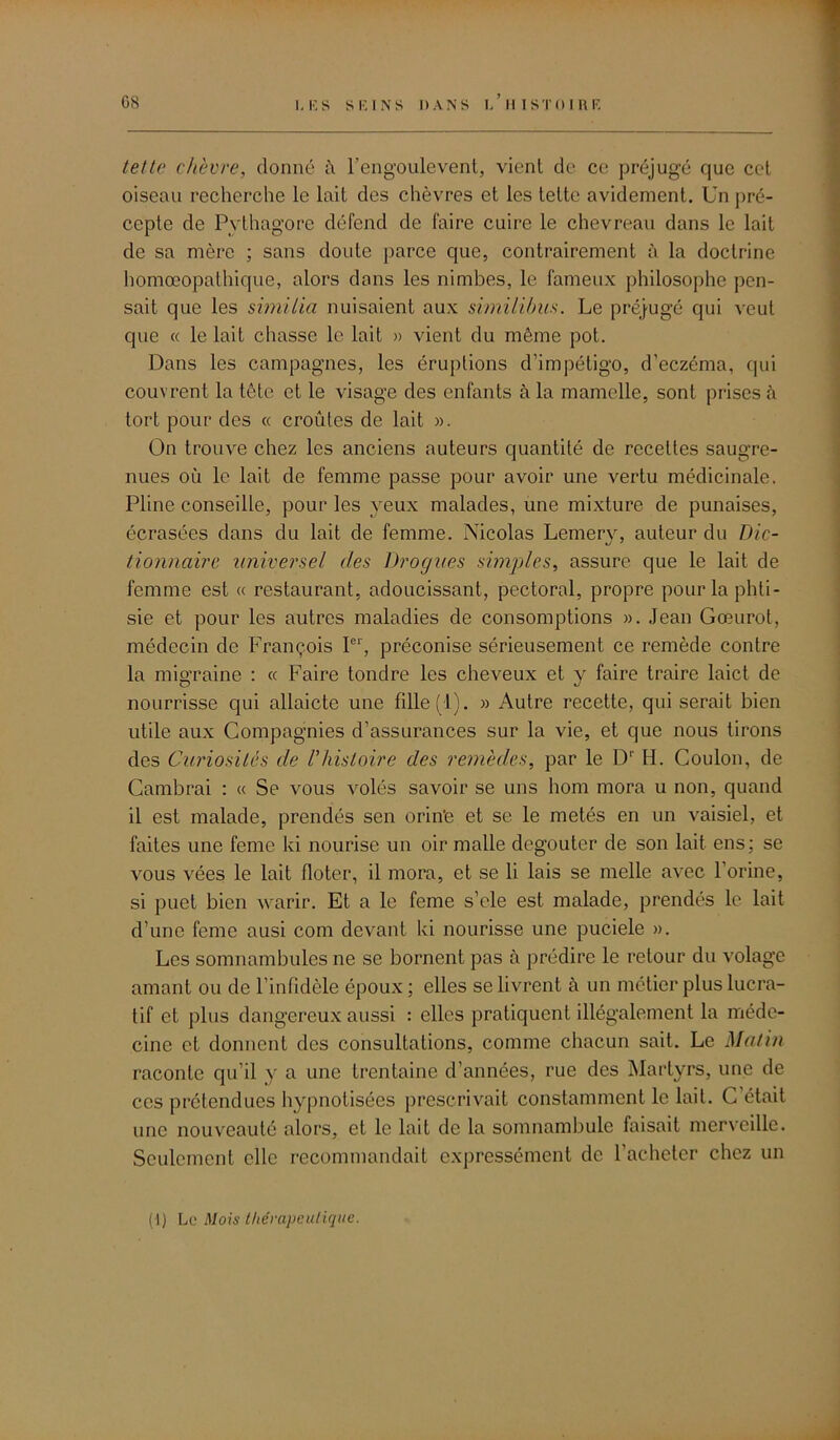 G8 tette chèvre, donné à l’engoulevent, vient de ce préjugé que cet oiseau recherche le lait des chèvres et les tette avidement. Un pré- cepte de Pythagore défend de faire cuire le chevreau dans le lait de sa mère ; sans doute parce que, contrairement à la doctrine homœopathique, alors dans les nimbes, le fameux philosophe pen- sait que les similia nuisaient aux similibus. Le préjugé qui veut que « le lait chasse le lait » vient du même pot. Dans les campagnes, les éruptions d’impétigo, d’eczéma, qui couvrent la tête et le visage des enfants à la mamelle, sont prises à tort pour des « croûtes de lait ». On trouve chez les anciens auteurs quantité de recettes saugre- nues où le lait de femme passe pour avoir une vertu médicinale. Pline conseille, pour les yeux malades, une mixture de punaises, écrasées dans du lait de femme. Nicolas Lemery, auteur du Dic- tionnaire universel des Drogues simples, assure que le lait de femme est « restaurant, adoucissant, pectoral, propre pour la phti- sie et pour les autres maladies de consomptions ». Jean Gœurot, médecin de François Ier, préconise sérieusement ce remède contre la migraine : « Faire tondre les cheveux et y faire traire laict de nourrisse qui allaicte une fille (1). » Autre recette, qui serait bien utile aux Compagnies d’assurances sur la vie, et que nous tirons des Curiosités de l’histoire des remèdes, par le D' H. Coulon, de Cambrai : « Se vous volés savoir se uns boni mora u non, quand il est malade, prendés sen orin’e et se le metés en un vaisiel, et faites une feme ki nourise un oir malle degouter de son lait ens; se vous vées le lait floter, il mora, et se li lais se melle avec l’orine, si puet bien warir. Et a le feme s’ele est malade, prendés le lait d’une feme ausi com devant ki nourisse une puciele ». Les somnambules ne se bornent pas à prédire le retour du volage amant ou de l’infidèle époux ; elles se livrent à un métier plus lucra- tif et plus dangereux aussi : elles pratiquent illégalement la méde- cine et donnent des consultations, comme chacun sait. Le Matin raconte qu’il y a une trentaine d’années, rue des Martyrs, une de ces prétendues hypnotisées prescrivait constamment le lait. C’était une nouveauté alors, et le lait de la somnambule faisait merveille. Seulement elle recommandait expressément de l’acheter chez un (-1) Le Mois thérapeutique.