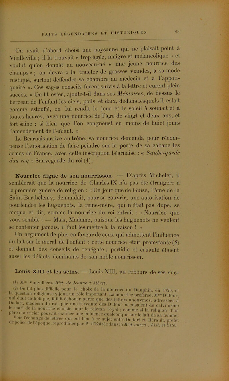 On avait d’abord clioisi une paysanne qui ne plaisait point a Vieilleville ; il la trouvait « trop âgée, maigre et mélancolique » et voulut qu'on donnât au nouveau-né « une jeune nourrice des champs»; on devra « la traicter de grosses viandes, à sa mode rustique, surtout deffendre sa chambre au médecin et à 1 appoti- quairc ». Ces sages conseils furent suivis a la lettre et eurent plein succès. « On fit oster, ajoute-t-il dans ses Mémoires, de dessus le berceau de l’enfant les ciels, poils et daix, dedans lesquels il estoit comme estouffé, on lui rendit le jour et le soleil à souhait et à toutes heures, avec une nourrice de l’âge de vingt et deux ans, et fort saine : si bien que l’on congneust en moins de huict jours l’amendement de l’enfant. » Le Béarnais arrivé au trône, sa nourrice demanda pour récom- pense l’autorisation de faire peindre sur la porte de sa cabane les armes de France, avec cette inscription béarnaise : « Saube-garde don rcg » Sauvegarde du roi (1). Nourrice digne de son nourrisson. — D’après Michelet, il semblerait que la nourrice de Charles IX n’a pas été étrangère à la première guerre de religion : « Un jour que de Guise, l’âme de la Saint-Barthélemy, demandait, pour se couvrir, une autorisation de pourfendre les huguenots, la reine-mère, qui n’était pas dupe, se moqua et dit, comme la nourrice du roi entrait : « Nourrice que vous semble ! — Mais, Madame, puisque les huguenots ne veulent se contenter jamais, il faut les mettre à la raison ! » Un argument de plus en faveur de ceux qui admettent l’influence du lait sur le moral de l’enfant : cette nourrice était protestante (2) et donnait des conseils de renégate ; perfidie et cruauté étaient aussi les défauts dominants de son noble nourrisson. Louis XIII et les seins. — Louis XIII, au rebours de ses suc- (1) M11» Vauvilliers. Jlist. de Jeanne d’Albret. (2) On fut plus difficile pour le choix de la nourrice du Dauphin, en 172;), et la question religieuse y joua un rôle important. La nourrice préférée,’ M* Dufour qm était catholique, faillit échouer parce que des lettres anonymes, adressées à iJodart, médecin du roi, par une servante des Dufour, accusaient de calvinisme le mari de la nourrice choisie pour le rejeton royal ; comme si la religion d'un pore nourricier pouvait exercer une influence quelconque sur le lait de sa femme voir l échange de lettres qui eut lieu h ce sujet entre Dodart et Hérault, préfet ck police de 1 epoque, reproduites par P. d’Eslréedansla Méd.anecd.. hisl. el littér.