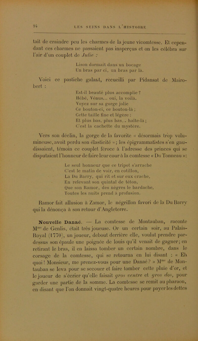 tait de craindre peu les charmes de la jeune vicomtesse. Et cepen- dant ces charmes ne passaient pas inaperçus et on les célébra sur l’air d’un couplet de Julie : Lison dormait dans un bocage Un bras par ci, un bras par là. Voici ce pastiche galant, recueilli par Pidansat de Mairo- bert : Est-il beauté plus accomplie”! Hébé, Vénus... oui, la voilà. Voyez sur sa gorge jolie Ce bouton-ci, ce bouton-là ; Cette taille fine et légère : Et plus bas, plus bas... halte-là; C’est la cachette du mystère. Vers son déclin, la gorge de la favorite « désormais trop volu- mineuse, avoit perdu son élasticité »; les épigrammatistes s’en gau- dissaient, témoin ce couplet féroce à l’adresse des princes qui se disputaient l’honneur de faire leur cour à la comtesse « Du Tonneau »: Le seul honneur que ce tripot s’arrache C’est le matin de voir, en cotillon, La Du Barry, qui rit et sur eux crache, En relevant son quintal de téton, (Jue son Ramor, des nègres le bardaehe, Toutes les nuits prend à profusion. Ramor fait allusion à Zamor, le négrillon favori de la Du Barry qui la dénonça à son retour d’Angleterre. Nouvelle Danaé. — La comtesse de Montauban, raconte Mmo de Genlis, était très joueuse. Or un certain soir, au Palais- Royal (1770), un joueur, debout derrière elle, voulut prendre par- dessus son épaule une poignée de louis qu’il venait de gagner; en retirant le bras, il en laissa tomber un certain nombre, dans le corsage de la comtesse, qui se retourna en lui disant ; « Eh quoi ! Monsieur, me prenez-vous pour une Danaé .J » Muu' de Mon- tauban se leva pour se secouer et faire tomber celte pluie d’or, et le joueur de s’écrier qu’elle faisait gros ventre et gros doy pour garder une partie de la somme. La comtesse se remit au pharaon, en disant que l’on donnait vingt-quatre heures pour payer les dettes