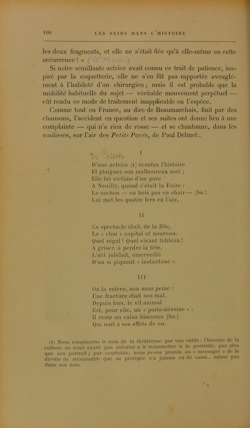 les deux fragments, et elle ne s’était fiée qu’à elle-môme en cette occurrence ! » Si notre sémillante actrice avait connu ce trait de patience, ins- piré par la coquetterie, elle ne s’en fût pas rapportée aveuglé- ment à l’habileté d’un chirurgien ; mais il est probable que la mobilité habituelle du sujet — véritable mouvement perpétuel — eût rendu ce mode de traitement inapplicable en l’espèce. Gomme tout en France, au dire de Beaumarchais, finit par des chansons, l’accident en question et ses suites ont donné lieu à une complainte — qui n’a rien de rosse — et se chantonne, dans les coulisses, sur l’air des Petit* Pavés, de Paul Delmet: 'T : 1 D’une actrice (1) écoutez l’histoire Et plaignez son malheureux sort ; Elle fut victime d’un porc A Neuilly, quand c’était la Foire : Le cochon — en bois pas en chair — (bis.) Lui met les quatre fers en l’air. 11 Ce spectacle était, de la fête, Le « clou » capital et nouveau. Duel régal ! Quel vivant tableau ! A griser, à perdre la tète. L'œil jubilait, émerveillé D'un si piquant « instantané ». III On la relève, non sans peine : Une fracture était son mal. Depuis lors, le vil animal Est, pour elle, un « porte-déveine » : Il reste un ealus biscornu (bis.) Qui nuit à ses effets de nu. (1) Nous remplaçons le nom de la théàtreuse par une entité : 1 héroïne de lu culbute ne nous ayant pas autorisé à le transmettre il la postérité, pas plus (jiic son portrait ; par courtoisie, nous avons promis au « messagei » de a divette de reconnaître (pie sa protégée n’a jamais eu de casse... même pas dans son nom.