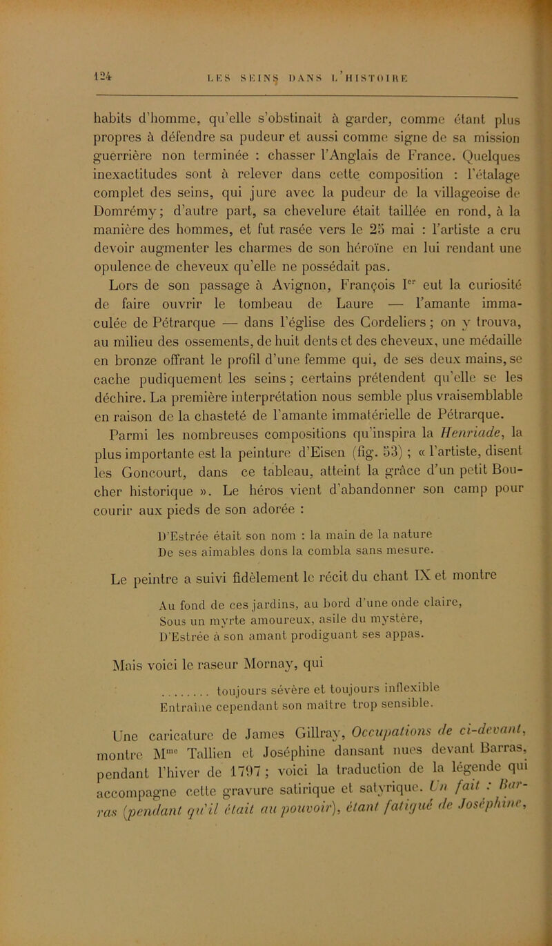 habits d’homme, qu’elle s’obstinait à garder, comme étant plus propres à défendre sa pudeur et aussi comme signe de sa mission guerrière non terminée : chasser l’Anglais de France. Quelques inexactitudes sont à relever dans cette composition : l’étalage complet des seins, qui jure avec la pudeur de la villageoise do Domrémy; d’autre part, sa chevelure était taillée en rond, à la manière des hommes, et fut rasée vers le 25 mai : l’artiste a cru devoir augmenter les charmes de son héroïne en lui rendant une opulence de cheveux qu’elle ne possédait pas. Lors de son passage à Avignon, François Ier eut la curiosité de faire ouvrir le tombeau de Laure — l’amante imma- culée de Pétrarque — dans l’église des Cordeliers ; on y trouva, au milieu des ossements, de huit dents et des cheveux, une médaille en bronze offrant le profd d’une femme qui, de ses deux mains, se cache pudiquement les seins ; certains prétendent qu’elle se les déchire. La première interprétation nous semble plus vraisemblable en raison de la chasteté de l’amante immatérielle de Pétrarque. Parmi les nombreuses compositions qu’inspira la Henriade, la plus importante est la peinture d’Eisen (fîg. 53) ; « l’artiste, disent les Goncourt, dans ce tableau, atteint la grâce d’un petit Bou- cher historique ». Le héros vient d’abandonner son camp pour courir aux pieds de son adorée : D'Estrée était son nom : la main de la nature De ses aimables dons la combla sans mesure. Le peintre a suivi fidèlement le récit du chant IX et montre Au fond de ces jardins, au bord d’une onde claire, Sous un myrte amoureux, asile du mystère, D'Estrée cà son amant prodiguant ses appas. Mais voici le raseur Mornay, qui toujours sévère et toujours inflexible Entraîne cependant son maître trop sensible. Une caricature de James Gillray, Occupations de ci-devant, montre Mme Tallien et Joséphine dansant nues devant Barras, pendant l’hiver de 1797 ; voici la traduction de la légende qui accompagne cette gravure satirique et satyrique. I n fait : Boi- ras {pendant qu'il était au pouvoir), étant fatigué de Joséphine,