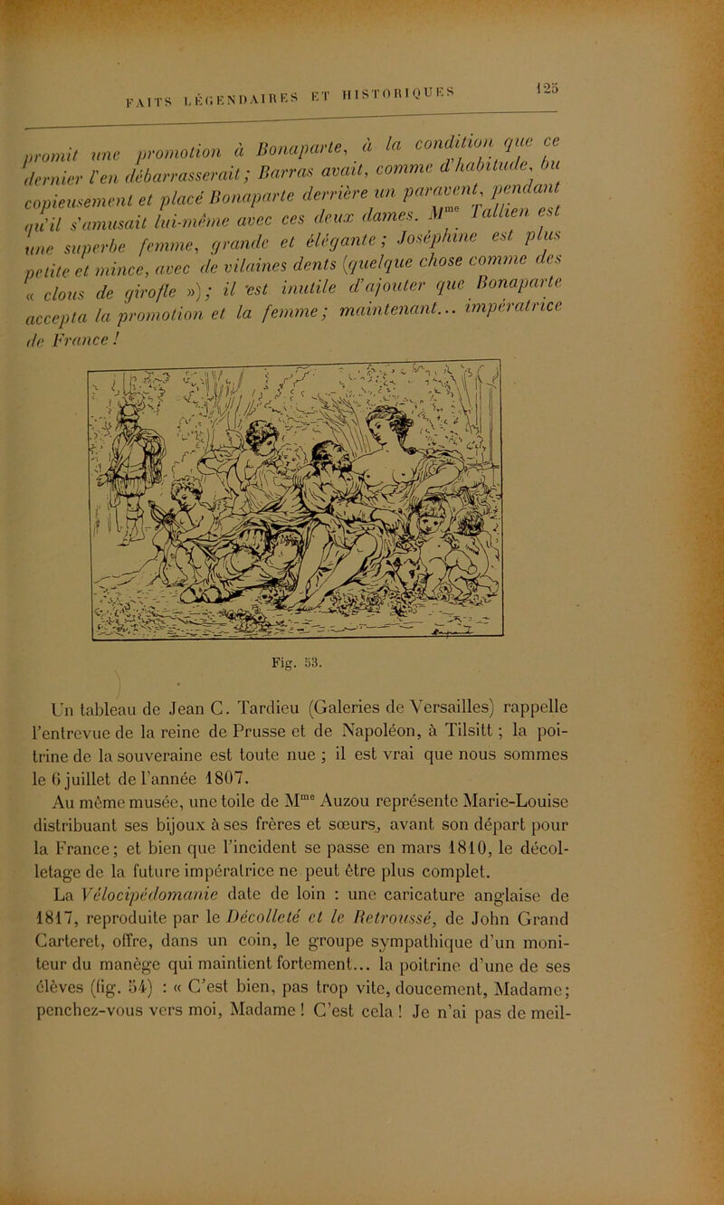 faits légendaires promit une promotion à Bonaparte, a la condition que ce dernier [en débarrasserait ; Barras avait, comme d habitude, ni copieusement et placé Bonaparte derrière un parlent, pendant J’il s'amusait lui-même avec ces deux dames. M lalhen est une superbe femme, grande et élégante ; Joséphine est plus petite et mince, avec de vilaines dents [quelque chose comme des « clous de girofle »); il 'est inutile d’ajouter que Bonapai te accepta la promotion et la femme; maintenant... impératrice. de. France ! Fig. 53. Un tableau de Jean C. Tardieu (Galeries de Versailles) rappelle l’entrevue de la reine de Prusse et de Napoléon, à Tilsitt ; la poi- trine de la souveraine est toute nue ; il est vrai que nous sommes le 6 juillet de l’année 1807. Au même musée, une toile de Mme Auzou représente Marie-Louise distribuant ses bijoux à ses frères et sœurs, avant son départ pour la France; et bien que l’incident se passe en mars 1810, le décol- letage de la future impératrice ne peut être plus complet. La Vélocipédomanie date de loin : une caricature anglaise de 1817, reproduite par le Décolleté et le Retroussé, de Jobn Grand Cartcret, offre, dans un coin, le groupe sympathique d’un moni- teur du manège qui maintient fortement... la poitrine d’une de ses élèves (fig. 54) : « C’est bien, pas trop vite, doucement, Madame; penchez-vous vers moi, Madame ! C’est cela ! Je n’ai pas de meil-