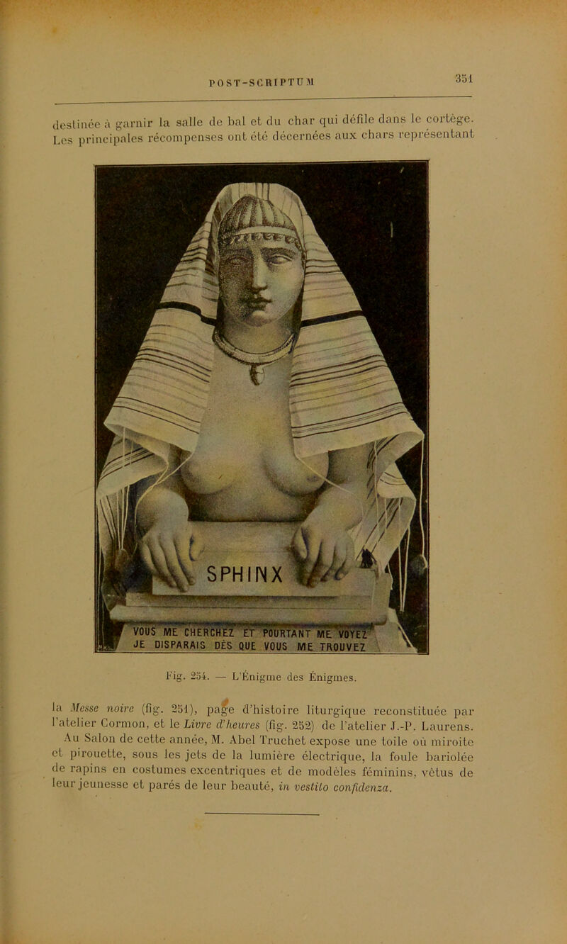 destinée à garnir la salie de bal et du char qui défile dans le cortège. Les principales récompenses ont été décernées aux chars représentant Fig. 254. — L’Énigme des Énigmes. la Messe noire (fig. 251), pa^e d’histoire liturgique reconstituée par l’atelier Cormon, et le Livre d’heures (fig. 252) de l’atelier J.-P. Laurens. Au Salon de cette année, M. Abel Truchet expose une toile où miroite et pirouette, sous les jets de la lumière électrique, la foule bariolée de rapins en costumes excentriques et de modèles féminins, vêtus de leur jeunesse et parés de leur beauté, in vestilo confidenza.