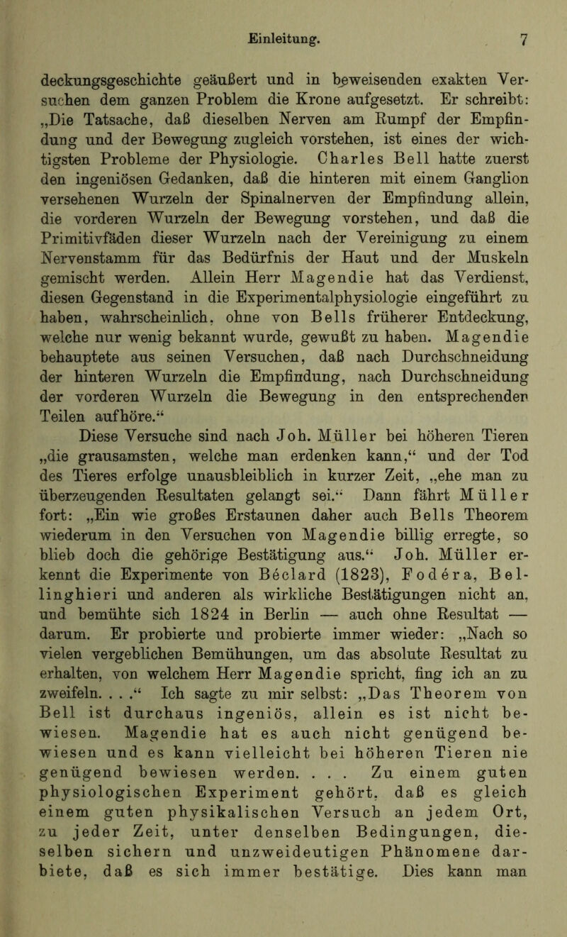 deckungsgeschichte geäußert und in beweisenden exakten Ver- suchen dem ganzen Problem die Krone aufgesetzt. Er schreibt: „Die Tatsache, daß dieselben Nerven am Kumpf der Empfin- dung und der Bewegung zugleich vorstehen, ist eines der wich- tigsten Probleme der Physiologie. Charles Bell hatte zuerst den ingeniösen Gedanken, daß die hinteren mit einem Ganglion versehenen Wurzeln der Spinalnerven der Empfindung allein, die vorderen Wurzeln der Bewegung vorstehen, und daß die Primitivfäden dieser Wurzeln nach der Vereinigung zu einem Nervenstamm für das Bedürfnis der Haut und der Muskeln gemischt werden. Allein Herr Magendie hat das Verdienst, diesen Gegenstand in die Experimentalphysiologie eingeführt zu haben, wahrscheinlich, ohne von Beils früherer Entdeckung, welche nur wenig bekannt wurde, gewußt zu haben. Magendie behauptete aus seinen Versuchen, daß nach Durchschneidung der hinteren Wurzeln die Empfindung, nach Durchschneidung der vorderen Wurzeln die Bewegung in den entsprechender Teilen auf höre.“ Diese Versuche sind nach Joh. Müller bei höheren Tieren „die grausamsten, welche man erdenken kann,“ und der Tod des Tieres erfolge unausbleiblich in kurzer Zeit, „ehe man zu überzeugenden Resultaten gelangt sei.“ Dann fährt Müller fort: „Ein wie großes Erstaunen daher auch Beils Theorem wiederum in den Versuchen von Magendie billig erregte, so blieb doch die gehörige Bestätigung aus.“ Joh. Müller er- kennt die Experimente von Beclard (1823), Eodera, Bel- linghieri und anderen als wirkliche Bestätigungen nicht an, und bemühte sich 1824 in Berlin — auch ohne Resultat — darum. Er probierte und probierte immer wieder: „Nach so vielen vergeblichen Bemühungen, um das absolute Resultat zu erhalten, von welchem Herr Magendie spricht, fing ich an zu zweifeln. . . .“ Ich sagte zu mir selbst: „Das Theorem von Bell ist durchaus ingeniös, allein es ist nicht be- wiesen. Magendie hat es auch nicht genügend be- wiesen und es kann vielleicht bei höheren Tieren nie genügend bewiesen werden. . . . Zu einem guten physiologischen Experiment gehört, daß es gleich einem guten physikalischen Versuch an jedem Ort, zu jeder Zeit, unter denselben Bedingungen, die- selben sichern und unzweideutigen Phänomene dar- biete, daß es sich immer bestätige. Dies kann man