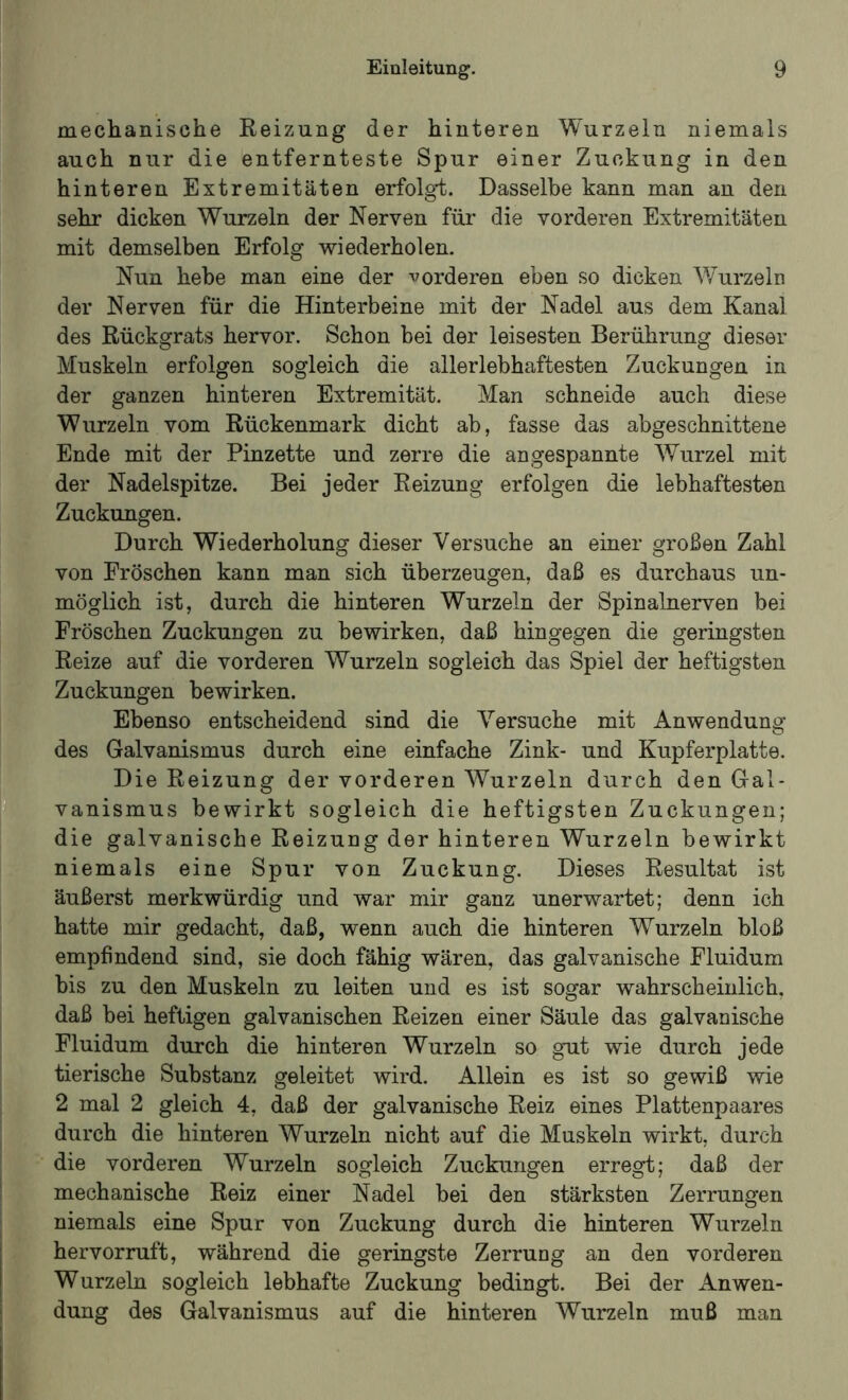 mechanische Reizung der hinteren Wurzeln niemals auch nur die entfernteste Spur einer Zuckung in den hinteren Extremitäten erfolgt. Dasselbe kann man an den sehr dicken Wurzeln der Nerven für die vorderen Extremitäten mit demselben Erfolg wiederholen. Nun hebe man eine der vorderen eben so dicken Wurzeln der Nerven für die Hinterbeine mit der Nadel aus dem Kanal des Rückgrats hervor. Schon bei der leisesten Berührung dieser Muskeln erfolgen sogleich die allerlebhaftesten Zuckungen in der ganzen hinteren Extremität. Man schneide auch diese Wurzeln vom Rückenmark dicht ab, fasse das abgeschnittene Ende mit der Pinzette und zerre die angespannte Wurzel mit der Nadelspitze. Bei jeder Reizung erfolgen die lebhaftesten Zuckungen. Durch Wiederholung dieser Versuche an einer großen Zahl von Fröschen kann man sich überzeugen, daß es durchaus un- möglich ist, durch die hinteren Wurzeln der Spinalnerven bei Fröschen Zuckungen zu bewirken, daß hingegen die geringsten Reize auf die vorderen Wurzeln sogleich das Spiel der heftigsten Zuckungen bewirken. Ebenso entscheidend sind die Versuche mit Anwendung des Galvanismus durch eine einfache Zink- und Kupferplatte. Die Reizung der vorderen Wurzeln durch den Gal- vanismus bewirkt sogleich die heftigsten Zuckungen; die galvanische Reizung der hinteren Wurzeln bewirkt niemals eine Spur von Zuckung. Dieses Resultat ist äußerst merkwürdig und war mir ganz unerwartet; denn ich hatte mir gedacht, daß, wenn auch die hinteren Wurzeln bloß empfindend sind, sie doch fähig wären, das galvanische Fluidum bis zu den Muskeln zu leiten und es ist sogar wahrscheinlich, daß bei heftigen galvanischen Reizen einer Säule das galvanische Fluidum durch die hinteren Wurzeln so gut wie durch jede tierische Substanz geleitet wird. Allein es ist so gewiß wie 2 mal 2 gleich 4, daß der galvanische Reiz eines Plattenpaares durch die hinteren Wurzeln nicht auf die Muskeln wirkt, durch die vorderen Wurzeln sogleich Zuckungen erregt; daß der mechanische Reiz einer Nadel bei den stärksten Zerrungen niemals eine Spur von Zuckung durch die hinteren Wurzeln hervorruft, während die geringste Zerrung an den vorderen Wurzeln sogleich lebhafte Zuckung bedingt. Bei der Anwen- dung des Galvanismus auf die hinteren Wurzeln muß man