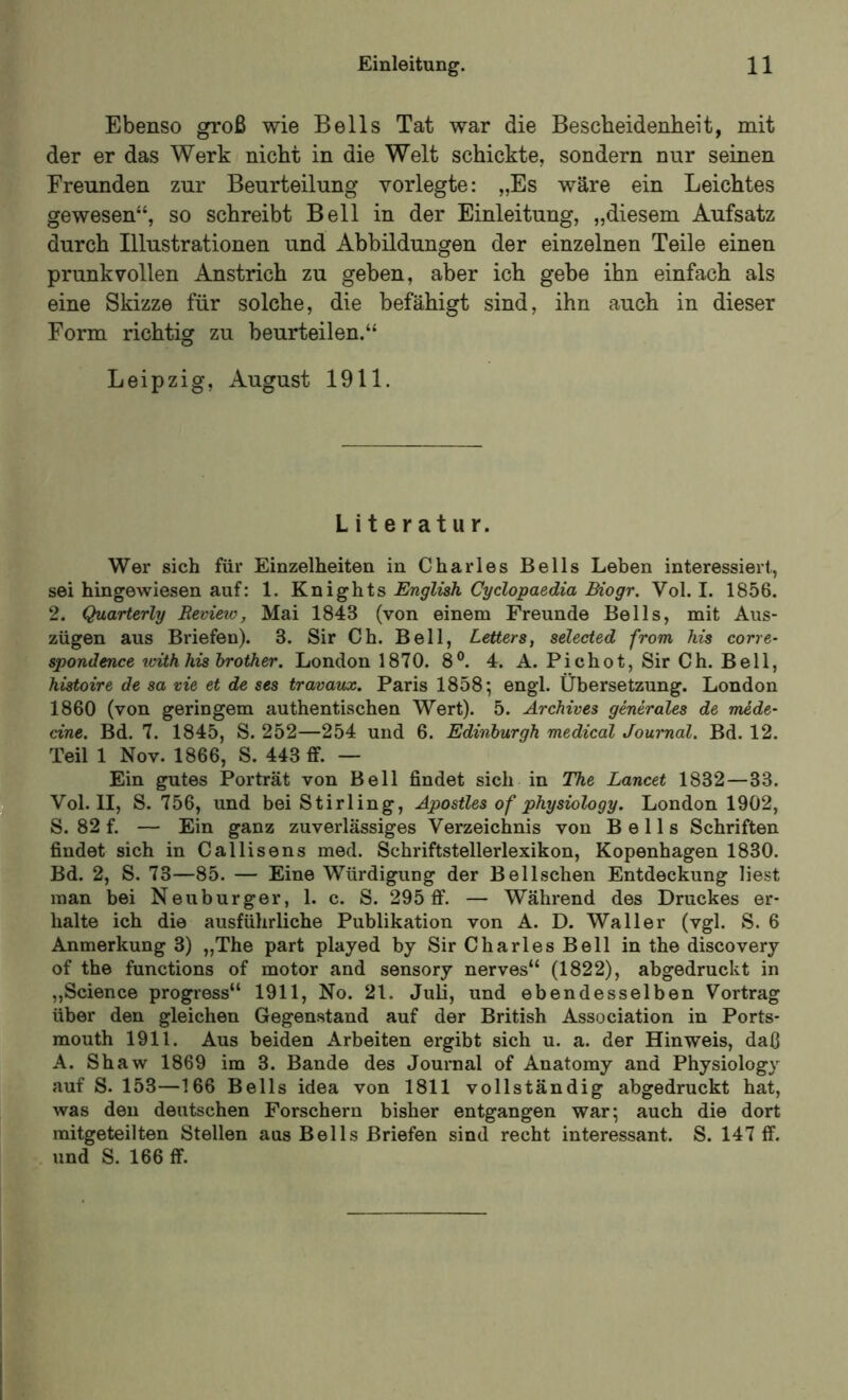 Ebenso groß wie Beils Tat war die Bescheidenheit, mit der er das Werk nicht in die Welt schickte, sondern nur seinen Freunden zur Beurteilung vorlegte: „Es wäre ein Leichtes gewesen“, so schreibt Bell in der Einleitung, „diesem Aufsatz durch Illustrationen und Abbildungen der einzelnen Teile einen prunkvollen Anstrich zu geben, aber ich gebe ihn einfach als eine Skizze für solche, die befähigt sind, ihn auch in dieser Form richtig zu beurteilen.“ Leipzig, August 1911. Literatur. Wer sich für Einzelheiten in Charles Beils Leben interessiert, sei hingewiesen auf: 1. Knights English Cyclopaedia Biogr. Vol. I. 1856. 2. Quarterly Revieio, Mai 1843 (von einem Freunde Beils, mit Aus- zügen aus Briefen). 3. Sir Ch. Bell, Letters, selected from his corre- spondence icith his brother. London 1870. 8®. 4. A. Pichot, Sir Ch. Bell, histoire de sa vie et de ses travaux. Paris 1858; engl. Übersetzung. London 1860 (von geringem authentischen Wert). 5. Archives generales de mede- eine, Bd. 7. 1845, S. 252—254 und 6. Edinburgh medical Journal. Bd. 12. Teil 1 Nov. 1866, S. 443 ff. — Ein gutes Porträt von Bell findet sich in The Lancet 1832—33. Vol. II, S. 756, und bei Stirling, Apostles of physiology. London 1902, S. 82 f. — Ein ganz zuverlässiges Verzeichnis von Bells Schriften findet sich in Callisens med. Schriftstellerlexikon, Kopenhagen 1830. Bd. 2, S. 73—85. — Eine Würdigung der Bel Ischen Entdeckung liest man bei Neuburger, 1. c. S. 295 ff. — Während des Druckes er- halte ich die ausführliche Publikation von A. D. Waller (vgl. S. 6 Anmerkung 3) „The part played by Sir Charles Bell in the discovery of the functions of motor and sensory nerves“ (1822), abgedruckt in „Science progress“ 1911, No. 21. Juli, und ebendesselben Vortrag über den gleichen Gegenstand auf der British Association in Ports- mouth 1911. Aus beiden Arbeiten ergibt sich u. a. der Hinweis, daß A. Shaw 1869 im 3. Bande des Journal of Anatomy and Physiology auf S. 153—166 Bells idea von 1811 vollständig abgedruckt hat, was den deutschen Forschern bisher entgangen war; auch die dort mitgeteilten Stellen aus Beils Briefen sind recht interessant. S. 147 ff. und S. 166 ff.