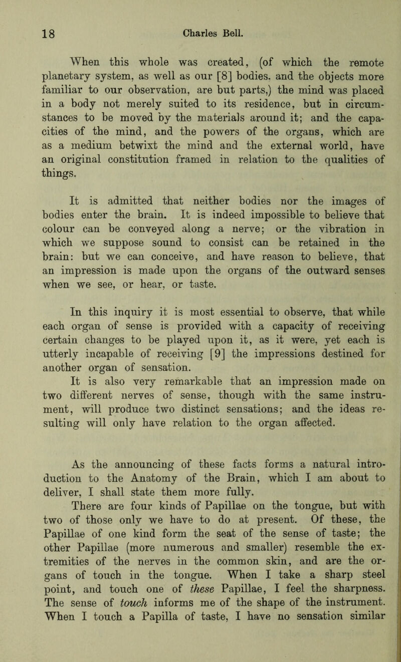 When this whole was created, (of which the remote planetary system, as well as our [8] bodies, and the objects more familiar to our observation, are but parts,) the mind was placed in a body not merely suited to its residence, but in circum- stances to be moved by the materials around it; and the capa- cities of the mind, and the powers of the organs, which are as a medium betwixt the mind and the external world, have an original constitution framed in relation to the qualities of things. It is admitted that neither bodies nor the images of bodies enter the brain. It is indeed impossible to believe that colour can be conveyed along a nerve; or the vibration in which we suppose sound to consist can be retained in the brain: but we can conceive, and have reason to believe, that an impression is made upon the organs of the outward senses when we see, or hear, or taste. In this inquiry it is most essential to observe, that while each organ of sense is provided with a capacity of receiving certain changes to be played upon it, as it were, yet each is utterly incapable of receiving [9] the impressions destined for another organ of sensation. It is also very remarkable that an impression made on two different nerves of sense, though with the same instru- ment, will produce two distinct sensations; and the ideas re- sulting will only have relation to the organ affected. As the announcing of these facts forms a natural intro- duction to the Anatomy of the Brain, which I am about to deliver, I shall state them more fully. There are four kinds of Papillae on the tongue, but with two of those only we have to do at present. Of these, the Papillae of one kind form the seat of the sense of taste; the other Papillae (more numerous and smaller) resemble the ex- tremities of the nerves in the common skin, and are the or- gans of touch in the tongue. When I take a sharp steel point, and touch one of these Papillae, I feel the sharpness. The sense of touch informs me of the shape of the instrument. When I touch a Papilla of taste, I have no sensation similar