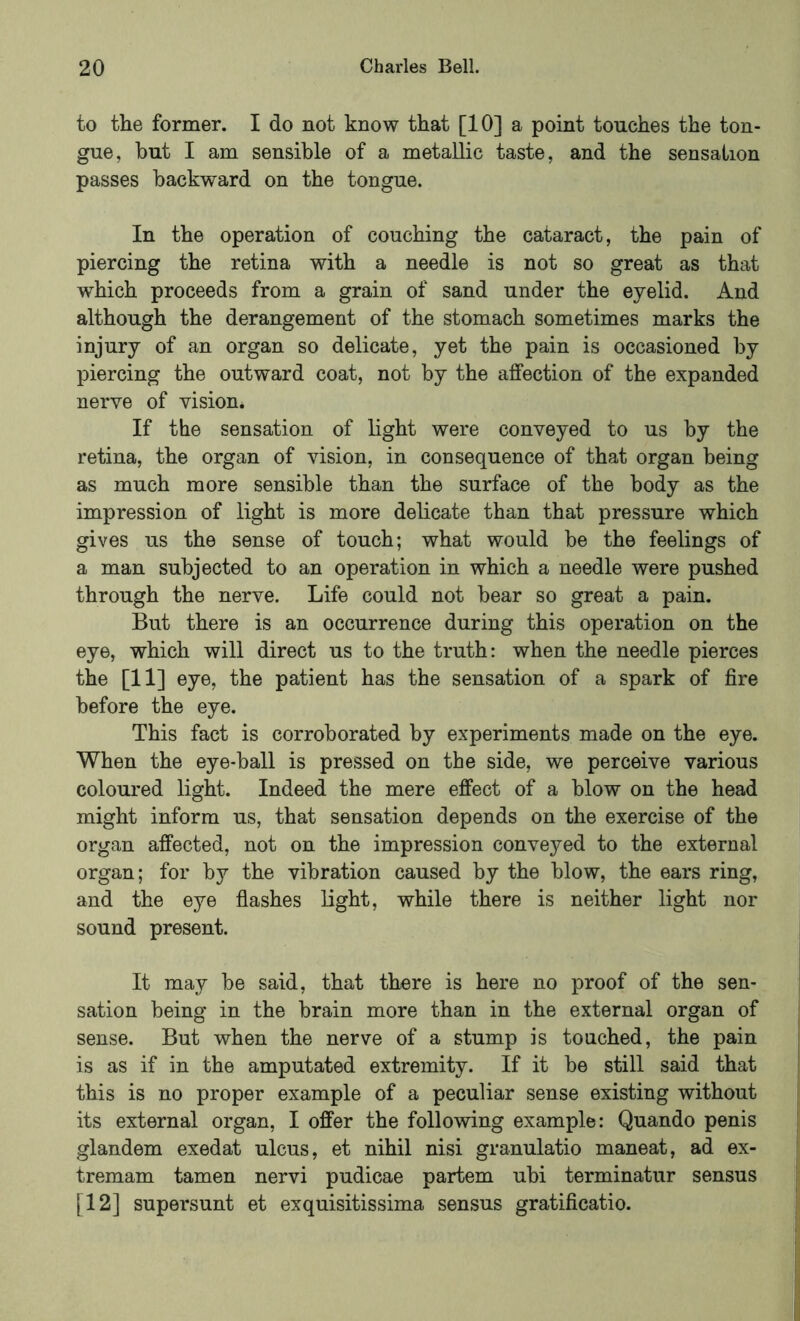 to the former. I do not know that [10] a point touches the ton- gue, hut I am sensible of a metallic taste, and the sensation passes backward on the tongue. In the operation of couching the cataract, the pain of piercing the retina with a needle is not so great as that which proceeds from a grain of sand under the eyelid. And although the derangement of the stomach sometimes marks the injury of an organ so delicate, yet the pain is occasioned by piercing the outward coat, not by the affection of the expanded nerve of vision* If the sensation of light were conveyed to us by the retina, the organ of vision, in consequence of that organ being as much more sensible than the surface of the body as the impression of light is more delicate than that pressure which gives us the sense of touch; what would be the feelings of a man subjected to an operation in which a needle were pushed through the nerve. Life could not bear so great a pain. But there is an occurrence during this operation on the eye, which will direct us to the truth: when the needle pierces the [11] eye, the patient has the sensation of a spark of fire before the eye. This fact is corroborated by experiments made on the eye. When the eye-ball is pressed on the side, we perceive various coloured light. Indeed the mere effect of a blow on the head might inform us, that sensation depends on the exercise of the organ affected, not on the impression conveyed to the external organ; for by the vibration caused by the blow, the ears ring, and the eye flashes light, while there is neither light nor sound present. It may be said, that there is here no proof of the sen- sation being in the brain more than in the external organ of sense. But when the nerve of a stump is touched, the pain is as if in the amputated extremity. If it be still said that this is no proper example of a peculiar sense existing without its external organ, I offer the following example: Quando penis glandem exedat ulcus, et nihil nisi granulatio maneat, ad ex- tremam tarnen nervi pudicae partem ubi terminatur sensus [12] supersunt et exquisitissima sensus gratificatio.