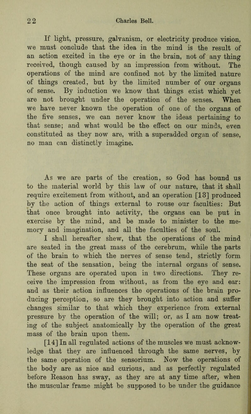 If light, pressure, galvanism, or electricity produce vision, we must conclude that the idea in the mind is the result of an action excited in the eye or in the hrain, not of any thing received, though caused by an impression from without. The operations of the mind are confined not by the limited nature of things created, but by the limited number of our organs of sense. By induction we know that things exist which yet are not brought under the operation of the senses. When we have never known the operation of one of the organs of the five senses, we can never know the ideas pertaining to that sense; and what would be the effect on our minds, even constituted as they now are, with a superadded organ of sense, no man can distinctly imagine. As we are parts of the creation, so God has bound us to the material world by this law of our nature, that it shall require excitement from without, and an operation [13] produced by the action of things external to rouse our faculties: But that once brought into activity, the organs can be put in exercise by the mind, and be made to minister to the me- mory and imagination, and all the faculties of the soul. i I shall hereafter shew, that the operations of the mind y are seated in the great mass of the cerebrum, while the parts of the brain to which the nerves of sense tend, strictly form ; the seat of the sensation, being the internal organs of sense. ' These organs are operated upon in two directions. They re- ceive the impression from without, as from the eye and ear: and as their action influences the operations of the brain pro- ducing perception, so are they brought into action and suffer changes similar to that which they experience from external pressure by the operation of the will; or, as I am now treat- ing of the subject anatomically by the operation of the great j mass of the brain upon them. [14] In all regulated actions of the muscles we must acknow- ; ledge that they are influenced through the same nerves, by the same operation of the sensorium. Now the operations of the body are as nice and curious, and as perfectly regulated , before Reason has sway, as they are at any time after, when ; the muscular frame might be supposed to be under the guidance .